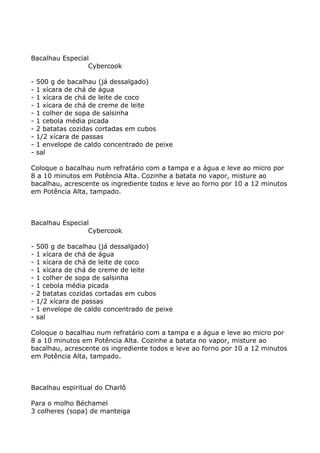 Bacalhau Especial
                 Cybercook

-   500 g de bacalhau (já dessalgado)
-   1 xícara de chá de água
-   1 xícara de chá de leite de coco
-   1 xícara de chá de creme de leite
-   1 colher de sopa de salsinha
-   1 cebola média picada
-   2 batatas cozidas cortadas em cubos
-   1/2 xícara de passas
-   1 envelope de caldo concentrado de peixe
-   sal

Coloque o bacalhau num refratário com a tampa e a água e leve ao micro por
8 a 10 minutos em Potência Alta. Cozinhe a batata no vapor, misture ao
bacalhau, acrescente os ingrediente todos e leve ao forno por 10 a 12 minutos
em Potência Alta, tampado.



Bacalhau Especial
                 Cybercook

-   500 g de bacalhau (já dessalgado)
-   1 xícara de chá de água
-   1 xícara de chá de leite de coco
-   1 xícara de chá de creme de leite
-   1 colher de sopa de salsinha
-   1 cebola média picada
-   2 batatas cozidas cortadas em cubos
-   1/2 xícara de passas
-   1 envelope de caldo concentrado de peixe
-   sal

Coloque o bacalhau num refratário com a tampa e a água e leve ao micro por
8 a 10 minutos em Potência Alta. Cozinhe a batata no vapor, misture ao
bacalhau, acrescente os ingrediente todos e leve ao forno por 10 a 12 minutos
em Potência Alta, tampado.



Bacalhau espiritual do Charlô

Para o molho Béchamel
3 colheres (sopa) de manteiga
 