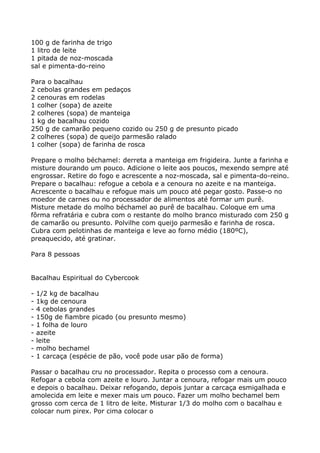 100 g de farinha de trigo
1 litro de leite
1 pitada de noz-moscada
sal e pimenta-do-reino

Para o bacalhau
2 cebolas grandes em pedaços
2 cenouras em rodelas
1 colher (sopa) de azeite
2 colheres (sopa) de manteiga
1 kg de bacalhau cozido
250 g de camarão pequeno cozido ou 250 g de presunto picado
2 colheres (sopa) de queijo parmesão ralado
1 colher (sopa) de farinha de rosca

Prepare o molho béchamel: derreta a manteiga em frigideira. Junte a farinha e
misture dourando um pouco. Adicione o leite aos poucos, mexendo sempre até
engrossar. Retire do fogo e acrescente a noz-moscada, sal e pimenta-do-reino.
Prepare o bacalhau: refogue a cebola e a cenoura no azeite e na manteiga.
Acrescente o bacalhau e refogue mais um pouco até pegar gosto. Passe-o no
moedor de carnes ou no processador de alimentos até formar um purê.
Misture metade do molho béchamel ao purê de bacalhau. Coloque em uma
fôrma refratária e cubra com o restante do molho branco misturado com 250 g
de camarão ou presunto. Polvilhe com queijo parmesão e farinha de rosca.
Cubra com pelotinhas de manteiga e leve ao forno médio (180ºC),
preaquecido, até gratinar.

Para 8 pessoas


Bacalhau Espiritual do Cybercook

-   1/2 kg de bacalhau
-   1kg de cenoura
-   4 cebolas grandes
-   150g de fiambre picado (ou presunto mesmo)
-   1 folha de louro
-   azeite
-   leite
-   molho bechamel
-   1 carcaça (espécie de pão, você pode usar pão de forma)

Passar o bacalhau cru no processador. Repita o processo com a cenoura.
Refogar a cebola com azeite e louro. Juntar a cenoura, refogar mais um pouco
e depois o bacalhau. Deixar refogando, depois juntar a carcaça esmigalhada e
amolecida em leite e mexer mais um pouco. Fazer um molho bechamel bem
grosso com cerca de 1 litro de leite. Misturar 1/3 do molho com o bacalhau e
colocar num pirex. Por cima colocar o
 