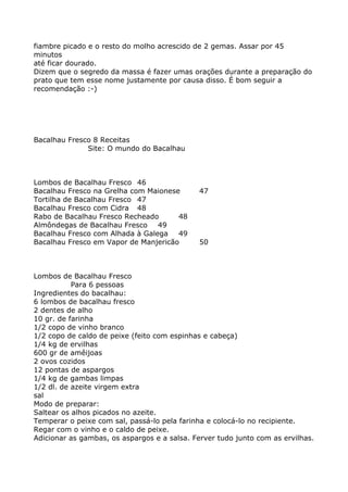 fiambre picado e o resto do molho acrescido de 2 gemas. Assar por 45
minutos
até ficar dourado.
Dizem que o segredo da massa é fazer umas orações durante a preparação do
prato que tem esse nome justamente por causa disso. É bom seguir a
recomendação :-)




Bacalhau Fresco 8 Receitas
              Site: O mundo do Bacalhau



Lombos de Bacalhau Fresco 46
Bacalhau Fresco na Grelha com Maionese        47
Tortilha de Bacalhau Fresco 47
Bacalhau Fresco com Cidra 48
Rabo de Bacalhau Fresco Recheado      48
Almôndegas de Bacalhau Fresco    49
Bacalhau Fresco com Alhada à Galega   49
Bacalhau Fresco em Vapor de Manjericão        50



Lombos de Bacalhau Fresco
           Para 6 pessoas
Ingredientes do bacalhau:
6 lombos de bacalhau fresco
2 dentes de alho
10 gr. de farinha
1/2 copo de vinho branco
1/2 copo de caldo de peixe (feito com espinhas e cabeça)
1/4 kg de ervilhas
600 gr de amêijoas
2 ovos cozidos
12 pontas de aspargos
1/4 kg de gambas limpas
1/2 dl. de azeite virgem extra
sal
Modo de preparar:
Saltear os alhos picados no azeite.
Temperar o peixe com sal, passá-lo pela farinha e colocá-lo no recipiente.
Regar com o vinho e o caldo de peixe.
Adicionar as gambas, os aspargos e a salsa. Ferver tudo junto com as ervilhas.
 