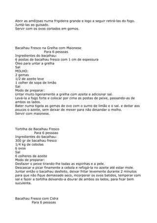 Abrir as amêijoas numa frigideira grande e logo a seguir retirá-las do fogo.
Juntá-las ao guisado.
Servir com os ovos cortados em gomos.




Bacalhau Fresco na Grelha com Maionese
                   Para 6 pessoas
Ingredientes do bacalhau:
6 postas de bacalhau fresco com 1 cm de espessura
Óleo para untar a grelha
Sal
MOLHO:
2 gemas
1/2 de azeite leve
1 colher de sopa de limão
Sal
Modo de preparar:
Untar muito ligeiramente a grelha com azeite e adicionar sal.
Levá-la a fogo forte e colocar por cima as postas de peixe, passando-as de
ambos os lados.
Bater numa tigela as gemas de ovo com o sumo de limão e o sal. e deitar aos
poucos o azeite, sem deixar de mexer para não desandar o molho.
Servir com maionese.



Tortilha de Bacalhau Fresco
             Para 6 pessoas
Ingredientes do bacalhau:
300 gr de bacalhau fresco
1/4 kg de cebolas
6 ovos
Sal
6 colheres de azeite
Modo de preparar:
Desfazer o peixe tirando-lhe todas as espinhas e a pele.
Descascar e picar finamente a cebola e refogá-la no azeite até estar mole.
Juntar então o bacalhau desfeito, deixar fritar levemente durante 2 minutos
para que não fique demasiado seco, incorporar os ovos batidos, temperar com
sal e fazer a tortilha deixando-a dourar de ambos os lados, para ficar bem
suculenta.



Bacalhau Fresco com Cidra
          Para 6 pessoas
 