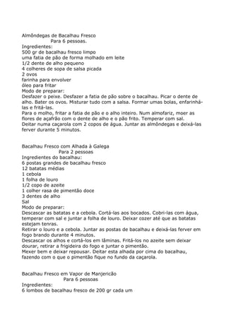 Almôndegas de Bacalhau Fresco
              Para 6 pessoas.
Ingredientes:
500 gr de bacalhau fresco limpo
uma fatia de pão de forma molhado em leite
1/2 dente de alho pequeno
4 colheres de sopa de salsa picada
2 ovos
farinha para envolver
óleo para fritar
Modo de preparar:
Desfazer o peixe. Desfazer a fatia de pão sobre o bacalhau. Picar o dente de
alho. Bater os ovos. Misturar tudo com a salsa. Formar umas bolas, enfarinhá-
las e fritá-las.
Para o molho, fritar a fatia de pão e o alho inteiro. Num almofariz, moer as
flores de açafrão com o dente de alho e o pão frito. Temperar com sal.
Deitar numa caçarola com 2 copos de água. Juntar as almôndegas e deixá-las
ferver durante 5 minutos.


Bacalhau Fresco com Alhada à Galega
                 Para 2 pessoas
Ingredientes do bacalhau:
6 postas grandes de bacalhau fresco
12 batatas médias
1 cebola
1 folha de louro
1/2 copo de azeite
1 colher rasa de pimentão doce
3 dentes de alho
Sal
Modo de preparar:
Descascar as batatas e a cebola. Cortá-las aos bocados. Cobri-las com água,
temperar com sal e juntar a folha de louro. Deixar cozer até que as batatas
estejam tenras.
Retirar o louro e a cebola. Juntar as postas de bacalhau e deixá-las ferver em
fogo brando durante 4 minutos.
Descascar os alhos e cortá-los em lâminas. Fritá-los no azeite sem deixar
dourar, retirar a frigideira do fogo e juntar o pimentão.
Mexer bem e deixar repousar. Deitar esta alhada por cima do bacalhau,
fazendo com o que o pimentão fique no fundo da caçarola.


Bacalhau Fresco em Vapor de Manjericão
                 Para 6 pessoas
Ingredientes:
6 lombos de bacalhau fresco de 200 gr cada um
 