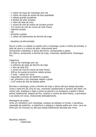 -   1 colher de sopa de manteiga sem sal
-   1 colher de sopa de azeite de boa qualidade
-   1 cebola grande picadinha
-   2 dentes de alho socados
-   1 vidro de leite de coco
-   1 xícara de chá de molho de tomate pronto
-   1/2 xícara de chá de creme de leite fresco
-   salsinha picada
-   sal
-   pimenta a gosto
-   1 colher de sobremesa de farinha de trigo

- bacalhau já aferventado

Doure o alho e a cebola no azeite com a manteiga, junte o molho de tomate, o
leite de coco e o creme de leite, misturando bem.
Acrescente o bacalhau e deixe até ferver, temperando a gosto.
Por último, acrescente a farinha de trigo, mexendo rapidamente. Empregue
frio.

Cobertura
- 100 gr de manteiga sem sal
- 2 colheres de sopa de farinha de trigo
- 1 litro de leite frio
- 1 xícara de chá de creme de leite fresco
- 100 gr de queijo provolone ralado grosso
- 3 ovos - claras em neve
- requeijão cremoso de baldinho a gosto
- sal, pimenta e noz moscada ralada a gosto
- 11/2 xícara de chá de batata palha

Derreta a manteiga, junte a farinha de trigo e deixe até que esteja dourada.
Junte o leite frio de uma só vez, mexendo rapidamente e sempre até obter um
creme ralo. Desligue o fogo e junte as gemas e os temperos a gosto e deixe
esfriar totalmente. Depois de frio, misture o creme de leite fresco, o provolone
e as claras em neve, misturando delicadamente.

Montagem do prato:
Unte um refratário com manteiga, coloque as batatas no fundo, o bacalhau,
requeijão de baldinho, a cobertura e salpique a batata palha por cima. Leve ao
forno por 25 minutos ou até que esteja totalmente dourado por cima.




Bacalhau Italiano
           Cybercook
 