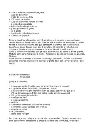 -   1 Pacote de um quilo de Espaguete
-   500g de bacalhau
-   1 lata de creme de leite
-   1/2 xícara de azeite
-   100g de azeitonas verdes picadas
-   1 cebola branca ralada
-   4 dentes de alho picadinhos
-   queijo parmesão a gosto
-   sal a gosto
-   1 cálice de vinho branco seco
-   1 pitada de páprica

Deixe o bacalhau aferventar por 15 minutos, retire a pele e os espinhos e
desfie. Reserve. Deixe dourar em uma panela, o azeite, as azeitonas, a cebola
ralada e os dentes de alho até que comecem a apanhar cor. Acrescente o
bacalhau e deixe dourar mais por 3 minutos. Acrescente o vinho branco
misture e depois acrescente o creme de leite. O molho está pronto.
Junto o molho ao macarrão que já deve estar cozido ao dente e ainda quente.
Misture bem para incorporar o molho. Acrescente queijo parmesão e a páprica.
Misture.
Sirva em uma travessa e polvilhe com queijo parmesão. Enfeite o prato com
azeitonas inteiras e regue com azeite.( O prato deve ser servido quente ) Bon
apetit.




Bacalhau na Moranga
           Cybercook

(chique e completa)

-   1 moranga média (cozida, sem as sementes e sem a tampa)
-   1 kg de bacalhau demolhado, limpo e em lascas
-   1 maço de brócolis (no máximo 2 cm de cabo) cozido na água e sal
-   1/2 kg de batata para fritar tipo palha (pode ser de saquinho)
-   250 gr de requeijão culinário
-   4 dentes de alho
-   1 cebola picadinha
-   salsinha
-   1 pimentão vermelho cortado em tirinhas
-   1 pimentão verde cortado em tirinhas
-   pimenta do reino
-   sal (moderado)
-   azeite para refogar

Em uma caçarola, refogue a cebola, alho e pimentões. Quando estiver tudo
bem douradinho, acrescente o brócolis. Espere uns 5 minutos, coloque o
 