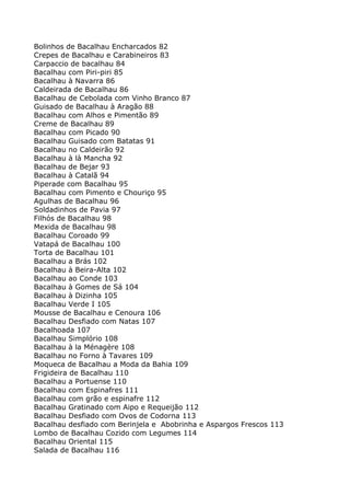 Bolinhos de Bacalhau Encharcados 82
Crepes de Bacalhau e Carabineiros 83
Carpaccio de bacalhau 84
Bacalhau com Piri-piri 85
Bacalhau à Navarra 86
Caldeirada de Bacalhau 86
Bacalhau de Cebolada com Vinho Branco 87
Guisado de Bacalhau à Aragão 88
Bacalhau com Alhos e Pimentão 89
Creme de Bacalhau 89
Bacalhau com Picado 90
Bacalhau Guisado com Batatas 91
Bacalhau no Caldeirão 92
Bacalhau à là Mancha 92
Bacalhau de Bejar 93
Bacalhau à Catalã 94
Piperade com Bacalhau 95
Bacalhau com Pimento e Chouriço 95
Agulhas de Bacalhau 96
Soldadinhos de Pavia 97
Filhós de Bacalhau 98
Mexida de Bacalhau 98
Bacalhau Coroado 99
Vatapá de Bacalhau 100
Torta de Bacalhau 101
Bacalhau a Brás 102
Bacalhau à Beira-Alta 102
Bacalhau ao Conde 103
Bacalhau à Gomes de Sá 104
Bacalhau à Dizinha 105
Bacalhau Verde I 105
Mousse de Bacalhau e Cenoura 106
Bacalhau Desfiado com Natas 107
Bacalhoada 107
Bacalhau Simplório 108
Bacalhau à la Ménagère 108
Bacalhau no Forno à Tavares 109
Moqueca de Bacalhau a Moda da Bahia 109
Frigideira de Bacalhau 110
Bacalhau a Portuense 110
Bacalhau com Espinafres 111
Bacalhau com grão e espinafre 112
Bacalhau Gratinado com Aipo e Requeijão 112
Bacalhau Desfiado com Ovos de Codorna 113
Bacalhau desfiado com Berinjela e Abobrinha e Aspargos Frescos 113
Lombo de Bacalhau Cozido com Legumes 114
Bacalhau Oriental 115
Salada de Bacalhau 116
 