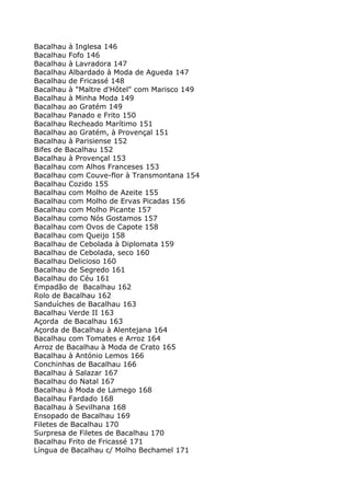 Bacalhau à Inglesa 146
Bacalhau Fofo 146
Bacalhau à Lavradora 147
Bacalhau Albardado à Moda de Agueda 147
Bacalhau de Fricassé 148
Bacalhau à "Maltre d'Hôtel" com Marisco 149
Bacalhau à Minha Moda 149
Bacalhau ao Gratém 149
Bacalhau Panado e Frito 150
Bacalhau Recheado Marítimo 151
Bacalhau ao Gratém, à Provençal 151
Bacalhau à Parisiense 152
Bifes de Bacalhau 152
Bacalhau à Provençal 153
Bacalhau com Alhos Franceses 153
Bacalhau com Couve-flor à Transmontana 154
Bacalhau Cozido 155
Bacalhau com Molho de Azeite 155
Bacalhau com Molho de Ervas Picadas 156
Bacalhau com Molho Picante 157
Bacalhau como Nós Gostamos 157
Bacalhau com Ovos de Capote 158
Bacalhau com Queijo 158
Bacalhau de Cebolada à Diplomata 159
Bacalhau de Cebolada, seco 160
Bacalhau Delicioso 160
Bacalhau de Segredo 161
Bacalhau do Céu 161
Empadão de Bacalhau 162
Rolo de Bacalhau 162
Sanduíches de Bacalhau 163
Bacalhau Verde II 163
Açorda de Bacalhau 163
Açorda de Bacalhau à Alentejana 164
Bacalhau com Tomates e Arroz 164
Arroz de Bacalhau à Moda de Crato 165
Bacalhau à António Lemos 166
Conchinhas de Bacalhau 166
Bacalhau à Salazar 167
Bacalhau do Natal 167
Bacalhau à Moda de Lamego 168
Bacalhau Fardado 168
Bacalhau à Sevilhana 168
Ensopado de Bacalhau 169
Filetes de Bacalhau 170
Surpresa de Filetes de Bacalhau 170
Bacalhau Frito de Fricassé 171
Língua de Bacalhau c/ Molho Bechamel 171
 