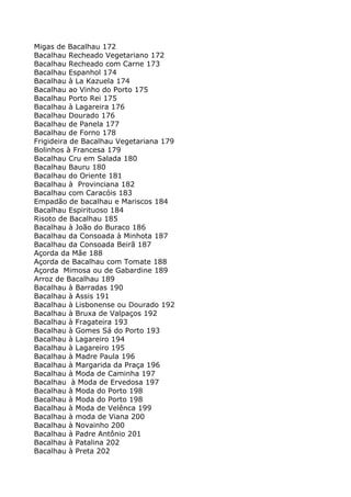 Migas de Bacalhau 172
Bacalhau Recheado Vegetariano 172
Bacalhau Recheado com Carne 173
Bacalhau Espanhol 174
Bacalhau à La Kazuela 174
Bacalhau ao Vinho do Porto 175
Bacalhau Porto Rei 175
Bacalhau à Lagareira 176
Bacalhau Dourado 176
Bacalhau de Panela 177
Bacalhau de Forno 178
Frigideira de Bacalhau Vegetariana 179
Bolinhos à Francesa 179
Bacalhau Cru em Salada 180
Bacalhau Bauru 180
Bacalhau do Oriente 181
Bacalhau à Provinciana 182
Bacalhau com Caracóis 183
Empadão de bacalhau e Mariscos 184
Bacalhau Espirituoso 184
Risoto de Bacalhau 185
Bacalhau à João do Buraco 186
Bacalhau da Consoada à Minhota 187
Bacalhau da Consoada Beirã 187
Açorda da Mãe 188
Açorda de Bacalhau com Tomate 188
Açorda Mimosa ou de Gabardine 189
Arroz de Bacalhau 189
Bacalhau à Barradas 190
Bacalhau à Assis 191
Bacalhau à Lisbonense ou Dourado 192
Bacalhau à Bruxa de Valpaços 192
Bacalhau à Fragateira 193
Bacalhau à Gomes Sá do Porto 193
Bacalhau à Lagareiro 194
Bacalhau à Lagareiro 195
Bacalhau à Madre Paula 196
Bacalhau à Margarida da Praça 196
Bacalhau à Moda de Caminha 197
Bacalhau à Moda de Ervedosa 197
Bacalhau à Moda do Porto 198
Bacalhau à Moda do Porto 198
Bacalhau à Moda de Velênca 199
Bacalhau à moda de Viana 200
Bacalhau à Novainho 200
Bacalhau à Padre Antônio 201
Bacalhau à Patalina 202
Bacalhau à Preta 202
 
