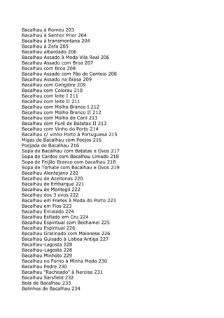 Bacalhau à Romeu 203
Bacalhau à Senhor Prior 204
Bacalhau à transmontana 204
Bacalhau à Zefa 205
Bacalhau albardado 206
Bacalhau Assado à Moda Vila Real 206
Bacalhau Assado com Broa 207
Bacalhau com Broa 208
Bacalhau Assado com Pão de Centeio 208
Bacalhau Assado na Brasa 209
Bacalhau com Gengibre 209
Bacalhau com Colorau 210
Bacalhau com leite I 211
Bacalhau com leite II 211
Bacalhau com Molho Branco I 212
Bacalhau com Molho Branco II 212
Bacalhau com Molho de Caril 213
Bacalhau com Purê de Batatas II 213
Bacalhau com Vinho do Porto 214
Bacalhau c/ vinho Porto à Portuguesa 215
Migas de Bacalhau com Poejos 216
Poejada de Bacalhau 216
Sopa de Bacalhau com Batatas e Ovos 217
Sopa de Cardos com Bacalhau Limado 218
Sopa de Feijão Branco com bacalhau 218
Sopa de Tomate com Bacalhau e Ovos 219
Bacalhau Alentejano 220
Bacalhau de Azeitonas 220
Bacalhau de Embarque 221
Bacalhau de Montegil 222
Bacalhau dos 3 ovos 222
Bacalhau em Filetes à Moda do Porto 223
Bacalhau em Fios 223
Bacalhau Enrolado 224
Bacalhau Esfiado em Cru 224
Bacalhau Espiritual com Bechamel 225
Bacalhau Espiritual 226
Bacalhau Gratinado com Maionese 226
Bacalhau Guisado à Lisboa Antiga 227
Bacalhau-Lagosta 228
Bacalhau-Lagosta 228
Bacalhau Minhoto 229
Bacalhau no Forno à Minha Moda 230
Bacalhau Podre 230
Bacalhau "Racheado" à Narcisa 231
Bacalhau Sarsfield 232
Bola de Bacalhau 233
Bolinhos de Bacalhau 234
 