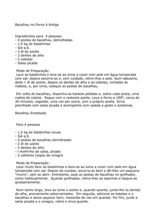 Bacalhau no Forno à Antiga


Ingredientes para 4 pessoas:
- 4 postas de bacalhau, demolhadas
- 1,5 kg de batatinhas
- Sal q.b.
- 3 dl de azeite
- 3 dentes de alho
- 2 cebolas
- Salsa picada

 Modo de Preparação:
 Lave as batatinhas e leve-as ao lume a cozer com pele em água temperada
com sal; depois escorra-as e, com cuidado, retire-lhes a pele. Num tabuleiro,
deite 1 dl de azeite, depois os dentes de alho e as cebolas, cortadas às
rodelas, e, por cima, coloque as postas de bacalhau.

 Em volta do bacalhau, disponha as batatas peladas e, sobre cada posta, uma
rodela de cebola. Regue com o restante azeite. Leve a forno a 190º, cerca de
40 minutos, regando, uma vez por outra, com o próprio azeite. Sirva
polvilhado com salsa picada e acompanhe com salada a gosto e azeitonas.

Bacalhau Ensalsado


Para 4 pessoas

-   1,5 kg de batatinhas novas
-   Sal q.b.
-   4 postas de bacalhau demolhadas
-   2 dl de azeite
-   3 dentes de alho
-   l molhinho de salsa, picado
-   2 colheres (sopa) de vinagre

 Modo de Preparação:
 Lave muito bem as batatinhas e leve-as ao lume a cozer com pele em água
temperada com sal. Depois de cozidas, escorra-as bem e dê-lhes um pequeno
"murro", sem as abrir. Entretanto, asse as postas de bacalhau no grelhador,
como habitualmente. Quando grelhadas, retire-lhes as espinhas e lasque-as
grosseiramente.

 Num tacho largo, leve ao lume o azeite e, quando quente, junte-lhe os dentes
de alho, previamente esborrachados. Em seguida, adicione as batatas e o
bacalhau e deixe aquecer bem, mexendo de vez em quando. Por fim, junte a
salsa picada e o vinagre, retire e sirva quente.
 