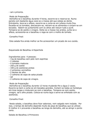 - sal e pimenta.

 Modo de Preparação:
 Demolha-se o bacalhau durante 4 horas, escorre-se e reserva-se. Numa
panela com bastante água coze-se a massa até que esteja ao dente.
Entretanto, lava-se a alface, escorre-se e corta-se em juliana muito fina.
Escalda-se os tomates, descascam-se, retiram-se as sementes e cortam-se em
bocados. Batem-se juntamente com os alhos até reduzir tudo a purê.
Tempera-se de azeite e vinagre. Deita-se a massa nos pratos, junta-se a
alface, acrescenta-se o bacalhau e rega-se com o molho de tomate.

Conselho Final:

Esta salada fica ainda melhor se lhe acrescentar um picado de ovo cozido.



Esqueixada de Bacalhau à Espanhola


Ingredientes para 4 pessoas:
- l kg de bacalhau sem pele nem espinhas
- 2 cebolas
- 4 tomates maduros
- 250 g de azeite
- 100 g de azeitonas pretas
- 2 pimentos vermelhos
- 2 dentes de alho
- 2 colheres de sopa de salsa picada
- sal
- 2 colheres de sopa de vinagre.

 Modo de Preparação:
 Demolha-se o bacalhau durante 12 horas mudando-lhe a água 2 vezes.
Escorre-se bem e corta-se em bocados grandes. Cortam-se todas as hortaliças
em tiras largas e misturam-se com o bacalhau. Tempera-se com azeite,
vinagre, sal e alho picado. Coloca-se numa taça e serve-se enfeitado com as
azeitonas.

Conselho Final:

 Nesta salada, o bacalhau deve ficar saboroso, nem salgado nem insípido. Por
isso, o tempo de demolho depende muito da peça de bacalhau que se utilizar.
O melhor é ir provando o bacalhau ao longo do demolho, até se atingir o ponto
certo.

Salada de Bacalhau à Primavera
 