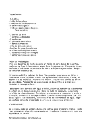 Ingredientes:

-   l chicória,
-   100g de bacalhau
-   100 g de atum de conserva
-   8 anchovas salgadas
-   150 g de azeitonas se Caroço.
          Para o molho:

-   2 dentes de alho
-   4 amêndoas tostadas
-   2 anchovas
-   2 pimentos vermelhos
-   4 tomates maduros
-   30 g de pimentão doce
-   l colher de sopa de maionese
-   6 colheres de sopa de azeite
-   3 colheres de sopa de vinagre
-   4 colheres de sopa de água.


 Modo de Preparação:
 Põe-se o bacalhau de molho durante 24 horas na parte baixa do frigorífico,
mudando de água três ou quatro vezes durante o processo. Escorre-se bem e
desfia-se. Colocam-se os pimentos de molho até que estejam moles. Raspa-
se o interior e reserva-se.

 Limpa-se a chicória debaixo de água fria corrente, separam-se as folhas e
colocam-se numa taça com o resto dos ingredientes: o bacalhau, o atum, as
azeitonas e as anchovas. Prepara-se o molho. Tritura-se os dentes de alho e
as amêndoas. Acrescenta-se as anchovas em bocadinhos e o miolo dos
pimentos e esmaga-se bem.

 Escaldam-se os tomates em água a ferver, pelam-se, retiram-se as sementes
e cortam-se em bocados grandes. Deita-se tudo no passevite, juntamente
com 30 g de pimentão doce. Por último, acrescenta-se a maionese, o azeite e
o vinagre, e continua a esmagar-se bem com uma colher de pau até que tudo
esteja ligado. Se necessário, acrescentam-se as 4 colheradas de água. Rega-
se a salada com esta preparação e serve-se a temperatura ambiente.

Conselho final:

Se preferir, pode-se utilizar a batedeira elétrica para preparar o molho. Neste
caso, reserva-se o tomate e acrescenta-se cortado em bocados como mais um
ingrediente da salada.

Tomates Recheados com Bacalhau
 