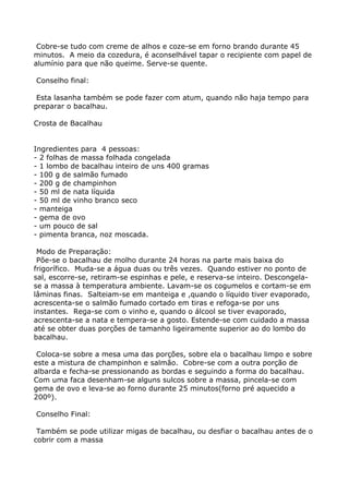 Cobre-se tudo com creme de alhos e coze-se em forno brando durante 45
minutos. A meio da cozedura, é aconselhável tapar o recipiente com papel de
alumínio para que não queime. Serve-se quente.

Conselho final:

 Esta lasanha também se pode fazer com atum, quando não haja tempo para
preparar o bacalhau.

Crosta de Bacalhau


Ingredientes para 4 pessoas:
- 2 folhas de massa folhada congelada
- 1 lombo de bacalhau inteiro de uns 400 gramas
- 100 g de salmão fumado
- 200 g de champinhon
- 50 ml de nata líquida
- 50 ml de vinho branco seco
- manteiga
- gema de ovo
- um pouco de sal
- pimenta branca, noz moscada.

 Modo de Preparação:
 Põe-se o bacalhau de molho durante 24 horas na parte mais baixa do
frigorífico. Muda-se a água duas ou três vezes. Quando estiver no ponto de
sal, escorre-se, retiram-se espinhas e pele, e reserva-se inteiro. Descongela-
se a massa à temperatura ambiente. Lavam-se os cogumelos e cortam-se em
lâminas finas. Salteiam-se em manteiga e ,quando o líquido tiver evaporado,
acrescenta-se o salmão fumado cortado em tiras e refoga-se por uns
instantes. Rega-se com o vinho e, quando o álcool se tiver evaporado,
acrescenta-se a nata e tempera-se a gosto. Estende-se com cuidado a massa
até se obter duas porções de tamanho ligeiramente superior ao do lombo do
bacalhau.

 Coloca-se sobre a mesa uma das porções, sobre ela o bacalhau limpo e sobre
este a mistura de champinhon e salmão. Cobre-se com a outra porção de
albarda e fecha-se pressionando as bordas e seguindo a forma do bacalhau.
Com uma faca desenham-se alguns sulcos sobre a massa, pincela-se com
gema de ovo e leva-se ao forno durante 25 minutos(forno pré aquecido a
200º).

Conselho Final:

 Também se pode utilizar migas de bacalhau, ou desfiar o bacalhau antes de o
cobrir com a massa
 