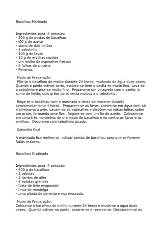 Bacalhau Marinado


Ingredientes para 4 pessoas:
- 300 g de postas de bacalhau
- l00 g de azeite
- sumo de dois limões
- 1 cebolinho
- 100 g de favas
- 50 g de ervilhas cozidas
- um molho de espinafres frescos
- 4 folhas de chicória
- Pimenta.

 Modo de Preparação
 Põe-se o bacalhau de molho durante 24 horas, mudando de água duas vezes.
Quando o ponto estiver certo, escorre-se bem e desfia-se muito fino. Lava-se
o cebolinho e pica-se muito fino. Prepara-se um vinagrete com o azeite, o
sumo de limão, dois grãos de pimenta moídos e o cebolinho.

 Rega-se o bacalhau com a marinada e deixa-se macerar durante
aproximadamente 4 horas. Preparam-se as favas, cozem-se em água com sal
e elimina-se a pele. Lavam-se os espinafres e dispõem-se várias folhas sobre
um prato, formando uma flor. Regam-se com um fio de azeite. Colocam-se
em cima três montinhos de marinada de bacalhau e no centro as favas e as
ervilhas. Decora-se com cebolinho picado.

Conselho final

A marinada fica melhor se utilizar postas de bacalhau para que se formem
fatias maiores.


Bacalhau Gratinado


Ingredientes para 4 pessoas:
- 400 g de bacalhau
- 2 cebolas
- 2 dentes de alho
- 4 batatas grandes
- l lata de leite evaporado
- l noz de manteiga
- uma pitada de pimenta e noz moscada.

 Modo de Preparação:
Coloca-se o bacalhau de molho durante 24 horas e muda-se a água duas
vezes. Quando estiver no ponto, escorre-se e reserva-se. Descascam-se as
 