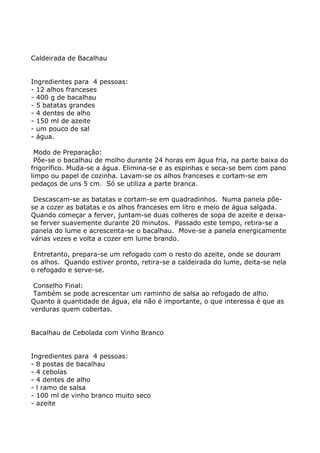 Caldeirada de Bacalhau


Ingredientes para 4 pessoas:
- 12 alhos franceses
- 400 g de bacalhau
- 5 batatas grandes
- 4 dentes de alho
- 150 ml de azeite
- um pouco de sal
- água.

 Modo de Preparação:
 Põe-se o bacalhau de molho durante 24 horas em água fria, na parte baixa do
frigorífico. Muda-se a água. Elimina-se e as espinhas e seca-se bem com pano
limpo ou papel de cozinha. Lavam-se os alhos franceses e cortam-se em
pedaços de uns 5 cm. Só se utiliza a parte branca.

 Descascam-se as batatas e cortam-se em quadradinhos. Numa panela põe-
se a cozer as batatas e os alhos franceses em litro e meio de água salgada.
Quando começar a ferver, juntam-se duas colheres de sopa de azeite e deixa-
se ferver suavemente durante 20 minutos. Passado este tempo, retira-se a
panela do lume e acrescenta-se o bacalhau. Move-se a panela energicamente
várias vezes e volta a cozer em lume brando.

 Entretanto, prepara-se um refogado com o resto do azeite, onde se douram
os alhos. Quando estiver pronto, retira-se a caldeirada do lume, deita-se nela
o refogado e serve-se.

 Conselho Final:
 Também se pode acrescentar um raminho de salsa ao refogado de alho.
Quanto à quantidade de água, ela não é importante, o que interessa é que as
verduras quem cobertas.


Bacalhau de Cebolada com Vinho Branco


Ingredientes para 4 pessoas:
- 8 postas de bacalhau
- 4 cebolas
- 4 dentes de alho
- l ramo de salsa
- 100 ml de vinho branco muito seco
- azeite
 