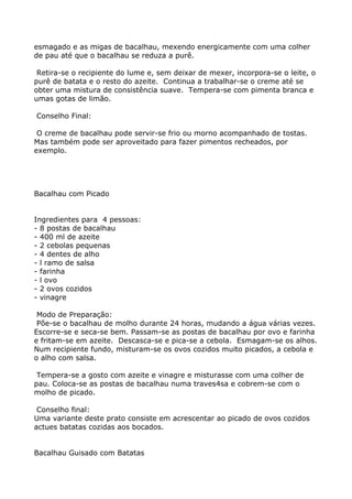 esmagado e as migas de bacalhau, mexendo energicamente com uma colher
de pau até que o bacalhau se reduza a purê.

 Retira-se o recipiente do lume e, sem deixar de mexer, incorpora-se o leite, o
purê de batata e o resto do azeite. Continua a trabalhar-se o creme até se
obter uma mistura de consistência suave. Tempera-se com pimenta branca e
umas gotas de limão.

Conselho Final:

 O creme de bacalhau pode servir-se frio ou morno acompanhado de tostas.
Mas também pode ser aproveitado para fazer pimentos recheados, por
exemplo.




Bacalhau com Picado


Ingredientes para 4 pessoas:
- 8 postas de bacalhau
- 400 ml de azeite
- 2 cebolas pequenas
- 4 dentes de alho
- l ramo de salsa
- farinha
- l ovo
- 2 ovos cozidos
- vinagre

 Modo de Preparação:
 Põe-se o bacalhau de molho durante 24 horas, mudando a água várias vezes.
Escorre-se e seca-se bem. Passam-se as postas de bacalhau por ovo e farinha
e fritam-se em azeite. Descasca-se e pica-se a cebola. Esmagam-se os alhos.
Num recipiente fundo, misturam-se os ovos cozidos muito picados, a cebola e
o alho com salsa.

 Tempera-se a gosto com azeite e vinagre e misturasse com uma colher de
pau. Coloca-se as postas de bacalhau numa traves4sa e cobrem-se com o
molho de picado.

 Conselho final:
Uma variante deste prato consiste em acrescentar ao picado de ovos cozidos
actues batatas cozidas aos bocados.


Bacalhau Guisado com Batatas
 
