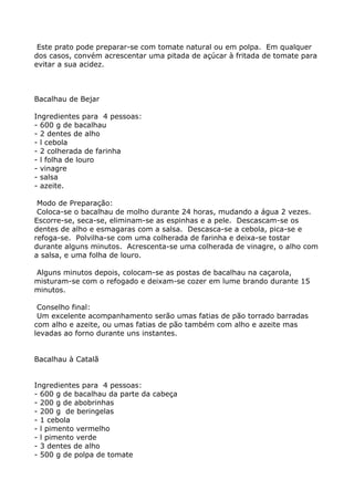 Este prato pode preparar-se com tomate natural ou em polpa. Em qualquer
dos casos, convém acrescentar uma pitada de açúcar à fritada de tomate para
evitar a sua acidez.



Bacalhau de Bejar

Ingredientes para 4 pessoas:
- 600 g de bacalhau
- 2 dentes de alho
- l cebola
- 2 colherada de farinha
- l folha de louro
- vinagre
- salsa
- azeite.

 Modo de Preparação:
 Coloca-se o bacalhau de molho durante 24 horas, mudando a água 2 vezes.
Escorre-se, seca-se, eliminam-se as espinhas e a pele. Descascam-se os
dentes de alho e esmagaras com a salsa. Descasca-se a cebola, pica-se e
refoga-se. Polvilha-se com uma colherada de farinha e deixa-se tostar
durante alguns minutos. Acrescenta-se uma colherada de vinagre, o alho com
a salsa, e uma folha de louro.

Alguns minutos depois, colocam-se as postas de bacalhau na caçarola,
misturam-se com o refogado e deixam-se cozer em lume brando durante 15
minutos.

 Conselho final:
 Um excelente acompanhamento serão umas fatias de pão torrado barradas
com alho e azeite, ou umas fatias de pão também com alho e azeite mas
levadas ao forno durante uns instantes.


Bacalhau à Catalã


Ingredientes para 4 pessoas:
- 600 g de bacalhau da parte da cabeça
- 200 g de abobrinhas
- 200 g de beringelas
- 1 cebola
- l pimento vermelho
- l pimento verde
- 3 dentes de alho
- 500 g de polpa de tomate
 
