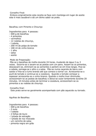 Conselho Final:
 Embora originalmente esta receita se faça com manteiga em lugar de azeite
este é mais saudável e dá um ótimo sabor ao prato.



Bacalhau com Pimento e Chouriço

Ingredientes para 4 pessoas:
- 600 g de bacalhau
- 4 pimentos
- vermelhos
- 12 rodelas de chouriço,
- l cebola,
- 200 ml de polpa de tomate
- 100 ml de vinho branco
- 1 alho
- salsa
- azeite

 Modo de Preparação:
 Põe-se o bacalhau de molho durante 24 horas, mudando de água 2 ou 3
vezes. Escorre-se e secam-se as postas com um pano. Assam-se os pimentos,
descascam-se, eliminam-se as sementes e partem-se em tiras largas. Pica-se
a cebola, esmaga-se o alho e a salsa. Põe-se numa caçarola de barro com
azeite e frita-se a lume brando até que comece a tomar cor. Acrescenta-se o
purê de tomate e continua-se a cozedura. Quando o tomate começar a
espessar acrescenta-se o vinho branco. Quando o molho tiver diminuído,
acrescentam-se as postas de bacalhau e deixa-se cozer lentamente durante 20
minutos. 10 minutos antes de terminar a cozedura, acrescentam-se os
pimentos e as rodelas de chouriço.

Conselho final:
 Este prato serve-se geralmente acompanhado com pão aquecido ou torrado.


Agulhas de Bacalhau


Ingredientes para 4 pessoas:
- 600 g de bacalhau
- 2 ovos
- l cebola
- 2 folhas de louro
- l pitada de estragão
- l pitada de noz moscada
- um raminho de salsa
- pimenta negra em grão
 