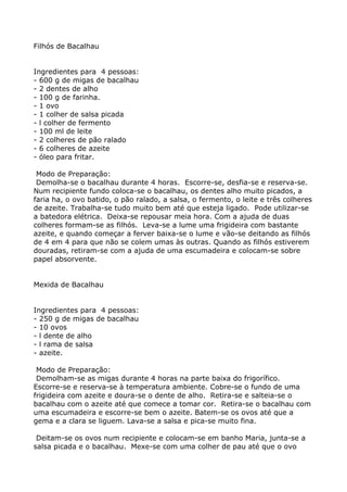 Filhós de Bacalhau


Ingredientes para 4 pessoas:
- 600 g de migas de bacalhau
- 2 dentes de alho
- 100 g de farinha.
- 1 ovo
- 1 colher de salsa picada
- l colher de fermento
- 100 ml de leite
- 2 colheres de pão ralado
- 6 colheres de azeite
- óleo para fritar.

 Modo de Preparação:
 Demolha-se o bacalhau durante 4 horas. Escorre-se, desfia-se e reserva-se.
Num recipiente fundo coloca-se o bacalhau, os dentes alho muito picados, a
faria ha, o ovo batido, o pão ralado, a salsa, o fermento, o leite e três colheres
de azeite. Trabalha-se tudo muito bem até que esteja ligado. Pode utilizar-se
a batedora elétrica. Deixa-se repousar meia hora. Com a ajuda de duas
colheres formam-se as filhós. Leva-se a lume uma frigideira com bastante
azeite, e quando começar a ferver baixa-se o lume e vão-se deitando as filhós
de 4 em 4 para que não se colem umas às outras. Quando as filhós estiverem
douradas, retiram-se com a ajuda de uma escumadeira e colocam-se sobre
papel absorvente.


Mexida de Bacalhau


Ingredientes para 4 pessoas:
- 250 g de migas de bacalhau
- 10 ovos
- l dente de alho
- l rama de salsa
- azeite.

 Modo de Preparação:
 Demolham-se as migas durante 4 horas na parte baixa do frigorífico.
Escorre-se e reserva-se à temperatura ambiente. Cobre-se o fundo de uma
frigideira com azeite e doura-se o dente de alho. Retira-se e salteia-se o
bacalhau com o azeite até que comece a tomar cor. Retira-se o bacalhau com
uma escumadeira e escorre-se bem o azeite. Batem-se os ovos até que a
gema e a clara se liguem. Lava-se a salsa e pica-se muito fina.

 Deitam-se os ovos num recipiente e colocam-se em banho Maria, junta-se a
salsa picada e o bacalhau. Mexe-se com uma colher de pau até que o ovo
 