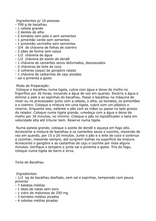 Ingredientes p/ 10 pessoas
- 700 g de bacalhau
- 1 cebola grande
- 2 dentes de alho
- 2 tomates sem pele e sem sementes
- 1 pimentão verde sem sementes
- 1 pimentão vermelho sem sementes
- 3/4 de chávena de folhas de coentro
- 2 pães de forma sem casca
- 1/2 chávena de água
- 1/2 chávena de azeite de dendê
- 1 chávena de camarões secos defumados, descascados
- 2 chávenas de leite de coco
- 2 colheres (sopa) de gengibre ralado
- 1 chávena de castanhas de caju picadas
- sal e pimenta a gosto

 Modo de Preparação:
 Coloque o bacalhau numa tigela, cubra com água e deixe de molho no
frigorífico por 36 horas, trocando a água de vez em quando. Escorra a água e
elimine a pele e as espinhas do bacalhau. Passe o bacalhau na máquina de
moer ou no processador junto com a cebola, o alho, os tomates, os pimentões
e o coentro. Coloque a mistura em uma tigela, cubra com um plástico e
reserve. Enquanto isso, esfarele o pão com as mãos ou passe no lado grosso
do ralador. Coloque numa tigela grande, umedeça com a água e deixe de
molho por 30 minutos, no mínimo. Coloque o pão no liqüidificador e bata em
velocidade alta até triturar bem. Reserve numa tigela.

 Numa panela grande, coloque o azeite de dendê e aqueça em fogo alto.
Acrescente a mistura de bacalhau e os camarões secos e cozinhe, mexendo de
vez em quando, por 15 a 20 minutos. Junte o pão e o leite de coco e continue
a cozinhar, mexendo sempre, até surgirem bolhas na superfície da mistura.
Acrescente o gengibre e as castanhas de caju e cozinhe por mais alguns
minutos. Verifique o tempero e junte sal e pimenta a gosto. Tire do fogo,
coloque numa tigela de barro e sirva.


Torta de Bacalhau


 Ingredientes:
- 1/2 kg de bacalhau desfiado, sem sal e espinhas, temperado com pouca
pimenta
- 7 batatas médias
- 1 latas de natas sem soro
- 1 vidro de maionese de 250 mg
- 3 tomates médios picados
- 4 cebolas médias picadas
 