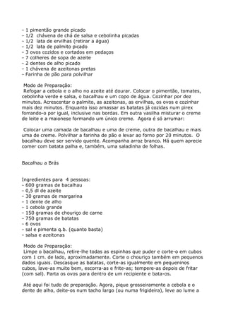 -   1 pimentão grande picado
-   1/2 chávena de chá de salsa e cebolinha picadas
-   1/2 lata de ervilhas (retirar a água)
-   1/2 lata de palmito picado
-   3 ovos cozidos e cortados em pedaços
-   7 colheres de sopa de azeite
-   2 dentes de alho picado
-   1 chávena de azeitonas pretas
-   Farinha de pão para polvilhar

 Modo de Preparação:
 Refogar a cebola e o alho no azeite até dourar. Colocar o pimentão, tomates,
cebolinha verde e salsa, o bacalhau e um copo de água. Cozinhar por dez
minutos. Acrescentar o palmito, as azeitonas, as ervilhas, os ovos e cozinhar
mais dez minutos. Enquanto isso amassar as batatas já cozidas num pirex
forrando-o por igual, inclusive nas bordas. Em outra vasilha misturar o creme
de leite e a maionese formando um único creme. Agora é só arrumar:

 Colocar uma camada de bacalhau e uma de creme, outra de bacalhau e mais
uma de creme. Polvilhar a farinha de pão e levar ao forno por 20 minutos. O
bacalhau deve ser servido quente. Acompanha arroz branco. Há quem aprecie
comer com batata palha e, também, uma saladinha de folhas.


Bacalhau a Brás


Ingredientes para 4 pessoas:
- 600 gramas de bacalhau
- 0,5 dl de azeite
- 30 gramas de margarina
- 1 dente de alho
- 1 cebola grande
- 150 gramas de chouriço de carne
- 750 gramas de batatas
- 6 ovos
- sal e pimenta q.b. (quanto basta)
- salsa e azeitonas

 Modo de Preparação:
 Limpe o bacalhau, retire-lhe todas as espinhas que puder e corte-o em cubos
com 1 cm. de lado, aproximadamente. Corte o chouriço também em pequenos
dados iguais. Descasque as batatas, corte-as igualmente em pequeninos
cubos, lave-as muito bem, escorra-as e frite-as; tempere-as depois de fritar
(com sal). Parta os ovos para dentro de um recipiente e bata-os.

 Até aqui foi tudo de preparação. Agora, pique grosseiramente a cebola e o
dente de alho, deite-os num tacho largo (ou numa frigideira), leve ao lume a
 