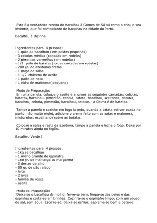 Esta é a verdadeira receita do bacalhau à Gomes de Sá tal como a criou o seu
inventor, que foi comerciante de bacalhau na cidade do Porto.

Bacalhau à Dizinha


Ingredientes para 4 pessoas:
- 1 quilo de bacalhau ( em postas pequenas)
- 3 cebolas médias (cortadas em rodelas)
- 2 pimentos vermelhos (em rodelas)
- 1/2 quilo de batatas ( cruas cortadas em rodelas)
- 200 gr. de azeitonas pretas
- 1 maço de salsa
- 1 1/2 chávena de azeite
- 1 pacto de nata
- 1 vidro de maionese( pequeno)

 Modo de Preparação:
 Em uma panela, coloque o azeite e arrumes as seguintes camadas: cebolas,
batatas, bacalhau, pimentão, cebola, batata, bacalhau, azeitonas, batatas,
bacalhau, cebola, pimentão, bacalhau, batatas - a última é de batatas.

 Tampe a panela e cozinhe em fogo brando, quando a batata estiver cozida no
ponto (não muito mole), adicione o creme feito com as natas e maionese,
misturados, espalhando sobre as batatas.

 Coloque a salsa e resto da azeitona, tampe a panela e feche o fogo. Deixe por
10 minutos ainda no fogão.

Bacalhau Verde I


Ingredientes para 4 pessoas:
- 1kg de bacalhau
- 1 molho grande de espinafre
- 150 gr. de manteiga ou margarina
- 3 dentes de alho
- 50 gr. de pão ralado
- leite
- 2 ovos
- farinha de rosca
- azeite

 Modo de Preparação:
 Deixa-se o bacalhau de molho, ferve-se bem, limpa-se das peles e das
espinhas e corta-se em tirinhas. Cozinha-se o espinafre limpo, com um pouco
de sal, sem água. Escorre-se, deixa-se esfriar, espreme-se bem e bate-se.
 