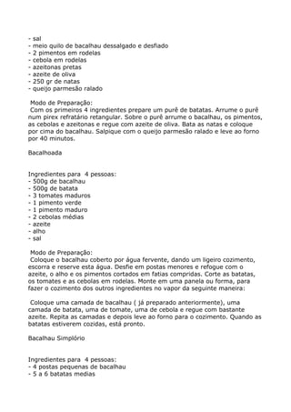 -   sal
-   meio quilo de bacalhau dessalgado e desfiado
-   2 pimentos em rodelas
-   cebola em rodelas
-   azeitonas pretas
-   azeite de oliva
-   250 gr de natas
-   queijo parmesão ralado

 Modo de Preparação:
 Com os primeiros 4 ingredientes prepare um purê de batatas. Arrume o purê
num pirex refratário retangular. Sobre o purê arrume o bacalhau, os pimentos,
as cebolas e azeitonas e regue com azeite de oliva. Bata as natas e coloque
por cima do bacalhau. Salpique com o queijo parmesão ralado e leve ao forno
por 40 minutos.

Bacalhoada


Ingredientes para 4 pessoas:
- 500g de bacalhau
- 500g de batata
- 3 tomates maduros
- 1 pimento verde
- 1 pimento maduro
- 2 cebolas médias
- azeite
- alho
- sal

 Modo de Preparação:
 Coloque o bacalhau coberto por água fervente, dando um ligeiro cozimento,
escorra e reserve esta água. Desfie em postas menores e refogue com o
azeite, o alho e os pimentos cortados em fatias compridas. Corte as batatas,
os tomates e as cebolas em rodelas. Monte em uma panela ou forma, para
fazer o cozimento dos outros ingredientes no vapor da seguinte maneira:

 Coloque uma camada de bacalhau ( já preparado anteriormente), uma
camada de batata, uma de tomate, uma de cebola e regue com bastante
azeite. Repita as camadas e depois leve ao forno para o cozimento. Quando as
batatas estiverem cozidas, está pronto.

Bacalhau Simplório


Ingredientes para 4 pessoas:
- 4 postas pequenas de bacalhau
- 5 a 6 batatas medias
 