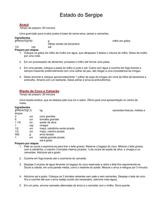 Estado do Sergipe
   Acaçá
   Tempo de preparo: 60 minutos

   Uma guarnição para muitos pratos á base de carne-seca, peixes e camarões.
Ingredientes
{PRIVATE}750                g                                                     milho em grãos
                            folhas verdes de bananeira
1/2          csp            sal
Preparo por etapas
    1. Coloque os grãos de milho de molho em água, que ultrapasse 3 dedos o volume de milho. Deixe de molho
       por uma noite.

   2. Em um processador de alimentos, processe o milho até formar uma pasta.

   3. Em uma panela, coloque a pasta do milho e junte o sal. Cubra com água e cozinhe em fogo brando e
      sempre mexendo preferivelmente com uma colher de pau, até chegar a uma consistência se mingau.

   4. Deixe amornar e coloque aproximadamente 1 colher de sopa do mingau em cima da folha de bananeira e
      embrulhe. Amarre com um barbante. Deixe esfriar e sirva os embrulhinhos.



   Risoto de Coco e Camarão
   Tempo de preparo: 60 minutos

   Uma receita exótica, que se destaca pelo sua cor e sabor. Ótimo para uma apresentação no centro da
   mesa.
Ingredientes
{PRIVATE}1,5        kg                                                            camarões frescos, médios e
limpos
2          uni      coco grandes
6          uni      tomates grandes
1 1/4      xíc      azeite de oliva
1          csp      vinagre
1/2        uni      maço, cebolinha verde picada
1/2        uni      maço, coentro picado
500        g        arroz lavado
1          uni      cebola grande picada
                    sal a gosto
Preparo por etapas
   1. Rale os cocos e esprema-os para tirar o leite grosso. Reserve o bagaço do coco. Misture o leite grosso
       com a cebolinha, o coentro 3 tomates inteiros picados, ¼ de xícara de azeite de oliva, o vinagre e os
       camarões. Adicione sal a gosto.

   2. Cozinhe em fogo brando até o cozimento do camarão.

   3. Despeje 3 xícaras de água fervente no bagaço do coco reservado e retire o leite fino espremendo-os.
      Doure a cebola, em uma panela média, como o restante do azeite. Misture o arroz e refogue por 3 minutos
      .

   4. Adicione sal a gosto. Coloque os 3 tomates restantes sem pele e sem sementes. Despeje o leite de coco
      fino e cozinhe até que o arroz esteja cozido (se necessário, adicione mais água).

   5. Em um pirex, arrume camadas alternadas de arroz e o camarão com o molho. Sirva quente.
 