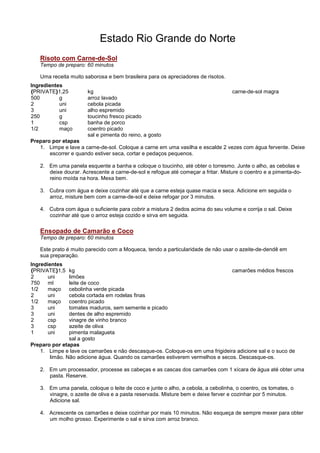 Estado Rio Grande do Norte
   Risoto com Carne-de-Sol
   Tempo de preparo: 60 minutos

   Uma receita muito saborosa e bem brasileira para os apreciadores de risotos.
Ingredientes
{PRIVATE}1,25         kg                                                          carne-de-sol magra
500        g          arroz lavado
2          uni        cebola picada
3          uni        alho espremido
250        g          toucinho fresco picado
1          csp        banha de porco
1/2        maço       coentro picado
                      sal e pimenta do reino, a gosto
Preparo por etapas
   1. Limpe e lave a carne-de-sol. Coloque a carne em uma vasilha e escalde 2 vezes com água fervente. Deixe
       escorrer e quando estiver seca, cortar e pedaços pequenos.

   2. Em uma panela esquente a banha e coloque o toucinho, até obter o torresmo. Junte o alho, as cebolas e
      deixe dourar. Acrescente a carne-de-sol e refogue até começar a fritar. Misture o coentro e a pimenta-do-
      reino moída na hora. Mexa bem.

   3. Cubra com água e deixe cozinhar até que a carne esteja quase macia e seca. Adicione em seguida o
      arroz, misture bem com a carne-de-sol e deixe refogar por 3 minutos.

   4. Cubra com água o suficiente para cobrir a mistura 2 dedos acima do seu volume e corrija o sal. Deixe
      cozinhar até que o arroz esteja cozido e sirva em seguida.

   Ensopado de Camarão e Coco
   Tempo de preparo: 60 minutos

   Este prato é muito parecido com a Moqueca, tendo a particularidade de não usar o azeite-de-dendê em
   sua preparação.
Ingredientes
{PRIVATE}1,5   kg                                                             camarões médios frescos
2      uni     limões
750 ml         leite de coco
1/2    maço    cebolinha verde picada
2      uni     cebola cortada em rodelas finas
1/2    maço    coentro picado
3      uni     tomates maduros, sem semente e picado
3      uni     dentes de alho espremido
2      csp     vinagre de vinho branco
3      csp     azeite de oliva
1      uni     pimenta malagueta
               sal a gosto
Preparo por etapas
   1. Limpe e lave os camarões e não descasque-os. Coloque-os em uma frigideira adicione sal e o suco de
       limão. Não adicione água. Quando os camarões estiverem vermelhos e secos. Descasque-os.

   2. Em um processador, processe as cabeças e as cascas dos camarões com 1 xícara de água até obter uma
      pasta. Reserve.

   3. Em uma panela, coloque o leite de coco e junte o alho, a cebola, a cebolinha, o coentro, os tomates, o
      vinagre, o azeite de oliva e a pasta reservada. Misture bem e deixe ferver e cozinhar por 5 minutos.
      Adicione sal.

   4. Acrescente os camarões e deixe cozinhar por mais 10 minutos. Não esqueça de sempre mexer para obter
      um molho grosso. Experimente o sal e sirva com arroz branco.
 