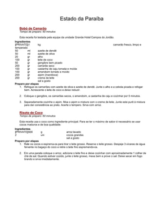 Estado da Paraíba
   Bobó de Camarão
   Tempo de preparo: 60 minutos

   Esta receita foi testada pela equipe da unidade Grande Hotel Campos do Jordão.
Ingredientes
{PRIVATE}1         kg                                                             camarão fresco, limpo e
temperado
50        ml     azeite de dendê
50        ml     azeite de oliva
20        gr     alho
100       gr     leite de coco
50        gr     gengibre bem picado
200       gr     camarão seco
100       gr     castanha de caju torrada e moída
100       gr     amendoim torrado e moído
200       gr     aipim (mandioca)
200       gr     creme de leite
                 sal a gosto
Preparo por etapas
   1. Refogue os camarões com azeite de oliva e azeite de dendê. Junte o alho e a cebola picada e refogar
       bem. Acrescente o leite de coco e deixe reduzir.

   2. Coloque o gengibre, os camarões secos, o amendoim, a castanha de caju e cozinhar por 5 minutos.

   3. Separadamente cozinhe o aipim. Moa o aipim e misture com o creme de leite. Junte este purê à mistura
      para dar consistência ao prato. Acerte o tempero. Sirva com arroz.

   Risoto de Coco
   Tempo de preparo: 60 minutos

   Esta receita usa o coco como ingrediente principal. Para se ter o máximo de sabor é necessário se usar
   cocos maduros e de boa qualidade.
Ingredientes
{PRIVATE}500            g                  arroz lavado
2                       uni                cocos grandes
                                           sal a gosto
Preparo por etapas
   1. Rale os cocos e esprema-os para tirar o leite grosso. Reserve o leite grosso. Despeje 3 xícaras de água
       fervente no bagaço do coco e retire o leite fino espremendo-os.

   2. Em uma panela coloque o arroz, adicione o leite fino e deixe cozinhar com aproximadamente 1 colher de
      chá de sal. Quando estiver cozido, junte o leite grosso, mexa bem e prove o sal. Deixe secar em fogo
      brando e sirva imediatamente.
 