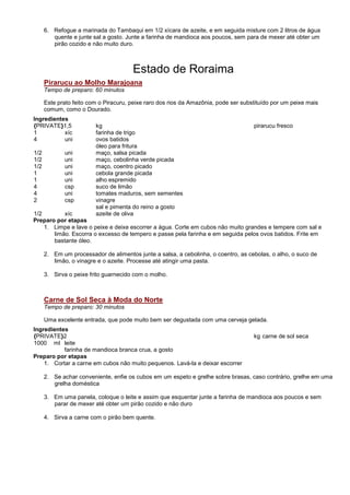 6. Refogue a marinada do Tambaqui em 1/2 xícara de azeite, e em seguida misture com 2 litros de água
         quente e junte sal a gosto. Junte a farinha de mandioca aos poucos, sem para de mexer até obter um
         pirão cozido e não muito duro.



                                       Estado de Roraima
      Pirarucu ao Molho Marajoana
      Tempo de preparo: 60 minutos

      Este prato feito com o Piracuru, peixe raro dos rios da Amazônia, pode ser substituído por um peixe mais
      comum, como o Dourado.
Ingredientes
{PRIVATE}1,5             kg                                                          pirarucu fresco
1          xíc           farinha de trigo
4          uni           ovos batidos
                         óleo para fritura
1/2          uni         maço, salsa picada
1/2          uni         maço, cebolinha verde picada
1/2          uni         maço, coentro picado
1            uni         cebola grande picada
1            uni         alho espremido
4            csp         suco de limão
4            uni         tomates maduros, sem sementes
2            csp         vinagre
                         sal e pimenta do reino a gosto
1/2        xíc           azeite de oliva
Preparo por etapas
    1. Limpe e lave o peixe e deixe escorrer a água. Corte em cubos não muito grandes e tempere com sal e
       limão. Escorra o excesso de tempero e passe pela farinha e em seguida pelos ovos batidos. Frite em
       bastante óleo.

      2. Em um processador de alimentos junte a salsa, a cebolinha, o coentro, as cebolas, o alho, o suco de
         limão, o vinagre e o azeite. Processe até atingir uma pasta.

      3. Sirva o peixe frito guarnecido com o molho.



      Carne de Sol Seca à Moda do Norte
      Tempo de preparo: 30 minutos

      Uma excelente entrada, que pode muito bem ser degustada com uma cerveja gelada.
Ingredientes
{PRIVATE}2                                                                           kg carne de sol seca
1000 ml leite
           farinha de mandioca branca crua, a gosto
Preparo por etapas
    1. Cortar a carne em cubos não muito pequenos. Lavá-la e deixar escorrer

      2. Se achar conveniente, enfie os cubos em um espeto e grelhe sobre brasas, caso contrário, grelhe em uma
         grelha doméstica

      3. Em uma panela, coloque o leite e assim que esquentar junte a farinha de mandioca aos poucos e sem
         parar de mexer até obter um pirão cozido e não duro

      4. Sirva a carne com o pirão bem quente.
 