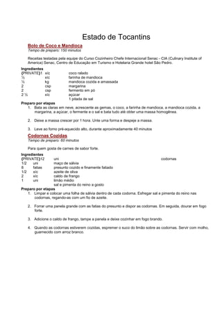 Estado de Tocantins
   Bolo de Coco e Mandioca
   Tempo de preparo: 150 minutos

   Receitas testadas pela equipe do Curso Cozinheiro Chefe Internacional Senac - CIA (Culinary Institute of
   America) Senac, Centro de Educação em Turismo e Hotelaria Grande hotel São Pedro.
Ingredientes
{PRIVATE}1      xíc        coco ralado
½               xíc        farinha de mandioca
½               kg         mandioca cozida e amassada
2               csp        margarina
2               csp        fermento em pó
2½              xíc        açúcar
                           1 pitada de sal
Preparo por etapas
   1. Bata as claras em neve, acrescente as gemas, o coco, a farinha de mandioca, a mandioca cozida, a
       margarina, a açúcar, o fermente e o sal e bata tudo até obter uma massa homogênea.

   2. Deixe a massa crescer por 1 hora. Unte uma forma e despeje a massa.

   3. Leve ao forno pré-aquecido alto, durante aproximadamente 40 minutos
   Codornas Cozidas
   Tempo de preparo: 60 minutos

   Para quem gosta de carnes de sabor forte.
Ingredientes
{PRIVATE}12       uni                                                            codornas
1/2    uni        maço de sálvia
8      fatias     presunto cozido e finamente fatiado
1/2    xíc        azeite de oliva
2      xíc        caldo de frango
1      uni        limão médio
                  sal e pimenta do reino a gosto
Preparo por etapas
   1. Limpar e colocar uma folha de sálvia dentro de cada codorna. Esfregar sal e pimenta do reino nas
       codornas, regando-as com um fio de azeite.

   2. Forrar uma panela grande com as fatias do presunto e dispor as codornas. Em seguida, dourar em fogo
      forte.

   3. Adicione o caldo de frango, tampe a panela e deixe cozinhar em fogo brando.

   4. Quando as codornas estiverem cozidas, espremer o suco do limão sobre as codornas. Servir com molho,
      guarnecido com arroz branco.
 
