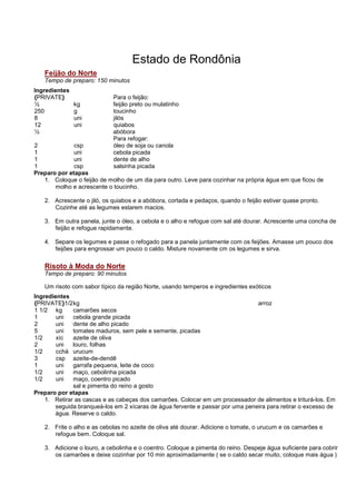 Estado de Rondônia
   Feijão do Norte
   Tempo de preparo: 150 minutos
Ingredientes
{PRIVATE}                   Para o feijão:
½              kg           feijão preto ou mulatinho
250            g            toucinho
8              uni          jilós
12             uni          quiabos
½                           abóbora
                            Para refogar:
2             csp           óleo de soja ou canola
1             uni           cebola picada
1             uni           dente de alho
1             csp           salsinha picada
Preparo por etapas
   1. Coloque o feijão de molho de um dia para outro. Leve para cozinhar na própria água em que ficou de
       molho e acrescente o toucinho.

   2. Acrescente o jiló, os quiabos e a abóbora, cortada e pedaços, quando o feijão estiver quase pronto.
      Cozinhe até as legumes estarem macios.

   3. Em outra panela, junte o óleo, a cebola e o alho e refogue com sal até dourar. Acrescente uma concha de
      feijão e refogue rapidamente.

   4. Separe os legumes e passe o refogado para a panela juntamente com os feijões. Amasse um pouco dos
      feijões para engrossar um pouco o caldo. Misture novamente cm os legumes e sirva.

   Risoto à Moda do Norte
   Tempo de preparo: 90 minutos

   Um risoto com sabor típico da região Norte, usando temperos e ingredientes exóticos
Ingredientes
{PRIVATE}1/2 kg                                                                arroz
1 1/2 kg      camarões secos
1       uni   cebola grande picada
2       uni   dente de alho picado
5       uni   tomates maduros, sem pele e semente, picadas
1/2     xíc   azeite de oliva
2       uni   louro, folhas
1/2     cchá urucum
3       csp azeite-de-dendê
1       uni   garrafa pequena, leite de coco
1/2     uni   maço, cebolinha picada
1/2     uni   maço, coentro picado
              sal e pimenta do reino a gosto
Preparo por etapas
    1. Retirar as cascas e as cabeças dos camarões. Colocar em um processador de alimentos e triturá-los. Em
       seguida branqueá-los em 2 xícaras de água fervente e passar por uma peneira para retirar o excesso de
       água. Reserve o caldo.

   2. Frite o alho e as cebolas no azeite de oliva até dourar. Adicione o tomate, o urucum e os camarões e
      refogue bem. Coloque sal.

   3. Adicione o louro, a cebolinha e o coentro. Coloque a pimenta do reino. Despeje água suficiente para cobrir
      os camarões e deixe cozinhar por 10 min aproximadamente ( se o caldo secar muito, coloque mais água )
 