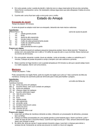4. Em outra panela, juntar o azeite-de-dendê, o leite de coco e a água reservada da fervura dos camarões.
      Deixe ferver e acrescente o arroz. Se necessário coloque água para que esta ultrapasse 2 dedos do arroz.
      Coloque sal.

   5. Cozinhe até o arroz ficar bem solto e sirva junto com o molho.

                                      Estado do Amapá
   Ensopado de Jacaré
   Tempo de preparo: 60 minutos

   A carne de jacaré se adapta muito bem ao ensopado, deixando ela mais macia e saborosa.
Ingredientes
{PRIVATE}1,5   kg                                                                 carne de cauda do jacaré
1       uni    cebola grande picada
1       uni    limão
2       uni    dente de alho espremido
3       uni    tomate maduro e picado
1/2     uni    molho de salsa grosseiramente picada
1/2     uni    molho de cebolinha picada
1/2     xíc    azeite de oliva
               sal e pimenta-do-reino a gosto
Preparo por etapas
   1. Corte a cauda do jacaré em pedaços pequenos (pequenas postas), lave e deixe escorrer. Tempere as
       postas com uma pasta feita com o alho e 1/2 colher de sopa de sal e o suco do limão. Deixe marinar por
       no mínimo de 20 minutos.

   2. Em uma panela, esquente o azeite, doure as cebolas. Junte os tomates, a salsa e a cebolinha por 5
      minutos. Coloque as postas de jacaré e corrija o tempero com sal e adicione a pimenta.

   3. Deixe cozinhar em fogo brando e com a panela tampada por 40 minutos ou até que o jacaré esteja macio
      e o molho espesso. Servir com arroz branco.

   Maniçoca
   Tempo de preparo: 7 dias

   Prato característico da região Norte, parte do orgulho da região que curte os 7 dias cozimento da folha da
   mandioca. O tempo de cozimento pode ser diminuído para 5 dias para facilitar o preparo.
Ingredientes
{PRIVATE}10                                                                        uni molho de folhas de
mandioca (maniva)
1/2 kg lombo de porco em pedaços
250 g     toucinho fresco, sem couro cortado em pedaços
1/2 kg bucho em pedaços
1/2 kg charque magro em pedaços
125 g     toucinho defumado magro
1    uni rabo de porco fresco
2    uni paio inteiro
2    uni louro
1    uni cebola picada
2    uni alho espremido
1    uni pimentão verde
3    uni tomates maduros em cubos
1    csp banha de porco
1    csp cominho em pó
          pimenta-do-reino e sal
Preparo por etapas
    1. Lavar bem as folhas de mandioca retirando os talos. Utilizando um processador de alimentos, processe
        bem as folhas.
    2. Coloque as folhas processadas em uma panela grande e junte bastante água. Assim que ferver, junte 1
        colher de sopa de sal e o toucinho fresco. Cozinhe em fogo brando por 7 dias, sempre adicionando água
        assim que começar a secar.
    3. No último dia, ferva as carnes 3 vezes sempre trocando a água. Lave bem o charque para retirar o
        excesso de sal. Acrescente as carnes aos poucos no cozido e o louro em seguida.
 