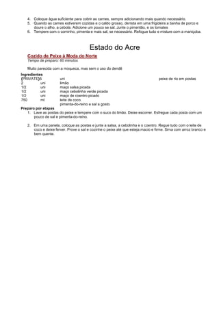 4. Coloque água suficiente para cobrir as carnes, sempre adicionando mais quando necessário.
   5. Quando as carnes estiverem cozidas e o caldo grosso, derreta em uma frigideira a banha de porco e
      doure o alho, a cebola. Adicione um pouco se sal. Junte o pimentão, e os tomates
   6. Tempere com o cominho, pimenta e mais sal, se necessário. Refogue tudo e misture com a maniçoba.



                                        Estado do Acre
   Cozido de Peixe à Moda do Norte
   Tempo de preparo: 60 minutos

   Muito parecida com a moqueca, mas sem o uso do dendê
Ingredientes
{PRIVATE}5            uni                                                         peixe de rio em postas
2          uni        limão
1/2        uni        maço salsa picada
1/2        uni        maço cebolinha verde picada
1/2        uni        maço de coentro picado
750        ml         leite de coco
                      pimenta-do-reino e sal a gosto
Preparo por etapas
   1. Lave as postas do peixe e tempere com o suco do limão. Deixe escorrer. Esfregue cada posta com um
       pouco de sal e pimenta-do-reino.

   2. Em uma panela, coloque as postas e junte a salsa, a cebolinha e o coentro. Regue tudo com o leite de
      coco e deixe ferver. Prove o sal e cozinhe o peixe até que esteja macio e firme. Sirva com arroz branco e
      bem quente.
 
