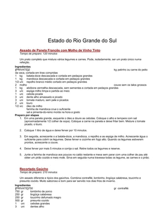 Estado do Rio Grande do Sul
   Assado de Panela Francês com Molho de Vinho Tinto
   Tempo de preparo: 120 minutos

   Um prato completo que mistura vários legumes e carnes. Pode, isoladamente, ser um prato único numa
   refeição.
Ingredientes
{PRIVATE}2                                                                       kg patinho ou carne do peito
da vaca, cortada em tiras compridas
1 kg      batata-doce descascada e cortada em pedaços grandes
1 kg      mandioca descascada e cortada em pedaços grandes
1/2 uni repolho branco médio cortado em pedaços grandes
2 molho                                                                          couve sem os talos grossos
1 kg      abóbora vermelha descascada, sem sementes e cortada em pedaços grandes
3 uni espiga milho limpa e partida ao meio
1 uni cebola picada
3 uni dente alho amassado e picado
3 uni tomate maduro, sem pele e picados
2 uni louro
1/2 xíc óleo de milho
          farinha de mandioca crua o suficiente
          sal e pimenta-do-reino moída na hora a gosto
Preparo por etapas
    1. Em uma panela grande, esquente o óleo e doure as cebolas. Coloque o alho e tempere com sal
        (aproximadamente 1/2 colher de sopa). Coloque a carne na panela e deixe fritar bem. Misture o tomate
        picado, o louro.

   2. Coloque 1 litro de água e deixe ferver por 10 minutos.

   3. Em seguida, acrescente o a batata-doce, a mandioca, o repolho e as espiga de milho. Acrescente água o
      suficiente para cobrir os legumes. Deixe ferver e cozinhe em fogo alto. Quando os legumes estiverem
      prontos, acrescente a couve.

   4. Deixe ferver por mais 5 minutos e corrija o sal. Retire todos os legumes e reserve.

   5. Junte a farinha de mandioca aos poucos no caldo restante e mexa sem parar com uma colher de pau até
      obter um pirão cozido e meio mole. Sirva em seguida numa travessa todas os legume, as carnes e o pirão.



   Recortado Gaúcho
   Tempo de preparo: 210 minutos

   Um assado diferente e típico dos gaúchos. Combina contrafilé, lombinho, lingüiça calabresa, toucinho e
   presunto cozido. Muito saboroso e bom para ser servido nos dias frios de inverno.
Ingredientes
{PRIVATE}750                                                                       gr contrafilé
750 gr      lombinho de porco
250 gr      lingüiça calabresa
250 gr      toucinho defumado magro
500 gr      presunto cozido
1    uni    cebolas grandes
3    uni    dentes alho
 