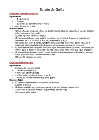 Estado de Goiás
Arroz com galinha e guariroba
Ingredientes
   • 1,5 kg de arroz
   • 2 frangos
   • 1 guariroba de bom tamanho in natura
   • óleo, tempero a gosto
Modo de fazer
   • Cortar o frango, temperar e fritar em bastante óleo. Quando estiver bem corado, desligar
      o fogo e escorrer bem o óleo.
   • Guarde a panela para usar depois
   • Cortar a guariroba em uma vasilha com água, sal e vinagre. Escorrer e ferventar em
      água com sal por 10 minutos. Em seguida escorrer a água
   • Na panela que fritou o frango, refogar o arroz já lavado e escorrido com o frango e a
      guariroba, adicionando também temperos como cebola, pimenta do reino, etc.
   • Quando estiver bem refogado, adicionar água fervente e deixar cozinhar. Melhor colocar
      menos água e depois ir pingando o líquido aos poucos, para evitar que fique ensopado
   • Quando estiver no ponto, servir numa travessa. O prato pode ser enfeitada a gosto com
      fatias de pimentão e flores de tiras de tomate.
   • Dá para 10 pessoas ou mais

Farofa de feijão-de-corda
Ingredientes
   • 2 xícaras de feijão-de-corda
   • 1 cebola grande picada
   • 6 ramos de coentro picado
   • 4 colheres (sopa) de manteiga do sertão
   • 1 xícara de farinha de mandioca, sal a gosto
Modo de fazer
   • Cozinhe o feijão-de-corda em panela de pressão
   • Escorra e reserve
   • Refogue a cebola e o coentro na manteiga, junte o feijão e misture bem
   • Acrescente a farinha e misture, esquentando bem ao fogo
   • Acrescente sal a gosto
 