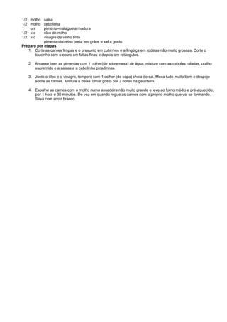 1/2    molhosalsa
1/2    molhocebolinha
1      uni  pimenta-malagueta madura
1/2    xíc  óleo de milho
1/2    xíc  vinagre de vinho tinto
            pimenta-do-reino preta em grãos e sal a gosto
Preparo por etapas
   1. Corte as carnes limpas e o presunto em cubinhos e a lingüiça em rodelas não muito grossas. Corte o
       toucinho sem o couro em fatias finas e depois em retângulos.

      2. Amasse bem as pimentas com 1 colher(de sobremesa) de água, misture com as cebolas raladas, o alho
         espremido e a salsas e a cebolinha picadinhas.

      3. Junte o óleo e o vinagre, tempere com 1 colher (de sopa) cheia de sal. Mexa tudo muito bem e despeje
         sobre as carnes. Misture e deixe tomar gosto por 2 horas na geladeira.

      4. Espalhe as carnes com o molho numa assadeira não muito grande e leve ao forno médio e pré-aquecido,
         por 1 hora e 30 minutos. De vez em quando regue as carnes com o próprio molho que vai se formando.
         Sirva com arroz branco.
 
