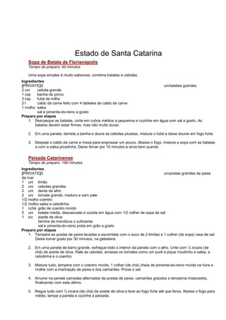 Estado de Santa Catarina
   Sopa de Batata de Florianópolis
   Tempo de preparo: 90 minutos

   Uma sopa simples é muito saborosa, combina batatas e cebolas.
Ingredientes
{PRIVATE}5                                                                   uni batatas grandes
2 uni   cebola grande
1 csp   banha de porco
3 csp   fubá de milho
2l      caldo de carne feito com 4 tabletes de caldo de carne
1 molho salsa
        sal e pimenta-do-reino a gosto
Preparo por etapas
    1. Descasque as batatas, corte em cubos médios a pequenos e cozinhe em água com sal a gosto. As
       batatas devem estar firmes, mas não muito duras.

   2. Em uma panela, derreta a banha e doure as cebolas picadas. misture o fubá e deixe dourar em fogo forte.

   3. Despeje o caldo de carne e mexa para engrossar um pouco. Abaixe o fogo, misture a sopa com as batatas
      e com a salsa picadinha. Deixe ferver por 10 minutos e sirva bem quente.

   Peixada Catarinense
   Tempo de preparo: 180 minutos
Ingredientes
{PRIVATE}5                                                                      uni postas grandes de peixe
de mar
1 uni limão
2 uni cebolas grandes
2 uni dente de alho
2 uni tomate grande, maduro e sem pele
1/2 molho coentro
1/2 molho salsa e cebolinha
1 cchá grão de coentro moído
5 uni batata média, descascada e cozida em água com 1/2 colher de sopa de sal
1 xíc azeite de oliva
         farinha de mandioca o suficiente
         sal e pimenta-do-reino preta em grão a gosto
Preparo por etapas
    1. Tempere as postas de peixe lavadas e escorridas com o suco de 2 limões e 1 colher (de sopa) rasa de sal.
       Deixe tomar gosto por 30 minutos, na geladeira.

   2. Em uma panela de barro grande, esfregue todo o interior da panela com o alho. Unte com ½ xícara (de
      chá) de azeite de oliva. Rale as cebolas, amasse os tomates como um purê e pique miudinho a salsa, a
      cebolinha e o coentro.

   3. Misture tudo, tempere com o coentro moído, 1 colher (de chá) cheia de pimenta-do-reino moída na hora e
      molhe com a marinação de peixe e dos camarões. Prove o sal.

   4. Arrume na panela camadas alternadas de postas de peixe, camarões graúdos e temperos misturados,
      finalizando com este último.

   5. Regue tudo com ½ xícara (de chá) de azeite de oliva e leve ao fogo forte até que ferva. Abaixe o fogo para
      médio, tampe a panela e cozinhe a peixada.
 