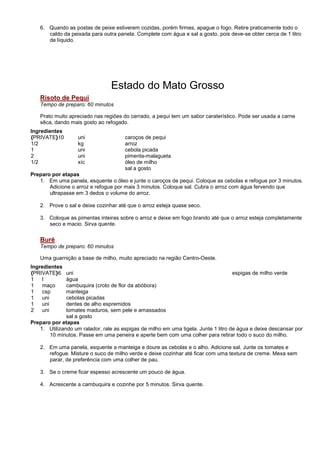 6. Quando as postas de peixe estiverem cozidas, porém firmes, apague o fogo. Retire praticamente todo o
      caldo da peixada para outra panela. Complete com água e sal a gosto, pois deve-se obter cerca de 1 litro
      de líquido.




                                 Estado do Mato Grosso
   Risoto de Pequi
   Tempo de preparo: 60 minutos

   Prato muito apreciado nas regiões do cerrado, a pequi tem um sabor caraterístico. Pode ser usada a carne
   sêca, dando mais gosto ao refogado.
Ingredientes
{PRIVATE}10        uni                caroços de pequi
1/2                kg                 arroz
1                  uni                cebola picada
2                  uni                pimenta-malagueta
1/2                xíc                óleo de milho
                                      sal a gosto
Preparo por etapas
   1. Em uma panela, esquente o óleo e junte o caroços de pequi. Coloque as cebolas e refogue por 3 minutos.
       Adicione o arroz e refogue por mais 3 minutos. Coloque sal. Cubra o arroz com água fervendo que
       ultrapasse em 3 dedos o volume do arroz.

   2. Prove o sal e deixe cozinhar até que o arroz esteja quase seco.

   3. Coloque as pimentas inteiras sobre o arroz e deixe em fogo brando até que o arroz esteja completamente
      seco e macio. Sirva quente.


   Buré
   Tempo de preparo: 60 minutos

   Uma guarnição a base de milho, muito apreciado na região Centro-Oeste.
Ingredientes
{PRIVATE}6    uni                                                                   espigas de milho verde
1    l        água
1    maço     cambuquira (croto de flor da abóbora)
1    csp      manteiga
1    uni      cebolas picadas
1    uni      dentes de alho espremidos
2    uni      tomates maduros, sem pele e amassados
              sal a gosto
Preparo por etapas
   1. Utilizando um ralador, rale as espigas de milho em uma tigela. Junte 1 litro de água e deixe descansar por
       10 minutos. Passe em uma peneira e aperte bem com uma colher para retirar todo o suco do milho.

   2. Em uma panela, esquente a manteiga e doure as cebolas e o alho. Adicione sal. Junte os tomates e
      refogue. Misture o suco de milho verde e deixe cozinhar até ficar com uma textura de creme. Mexa sem
      parar, de preferência com uma colher de pau.

   3. Se o creme ficar espesso acrescente um pouco de água.

   4. Acrescente a cambuquira e cozinhe por 5 minutos. Sirva quente.
 