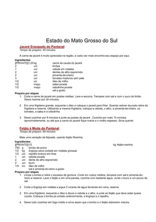 Estado do Mato Grosso do Sul
   Jacaré Ensopado do Pantanal
   Tempo de preparo: 45 minutos

   A carne de jacaré é muito apreciada na região, e cada vez mais encontra seu espaço por aqui.
Ingredientes
{PRIVATE}1,25 kg               carne da cauda do jacaré
2             uni              limões
1             uni              cebola em rodelas
2             uni              dentes de alho espremido
2             uni              pimenta-de-cheiro
3             uni              tomates maduros sem pele
1/2           xíc              óleo de milho
1/2           maço             salsa picada
1/2           maço             cebolinha picada
                               sal a gosto
Preparo por etapas
   1. Corte a carne de jacaré em postas médias. Lave e escorra. Tempere com sal e com o suco do limão.
       Deixe marinar por 30 minutos.

   2. Em uma frigideira grande, esquente o óleo e coloque o jacaré para fritar. Quando estiver dourado retire da
      frigideira e reserve. Utilizando a mesma frigideira, coloque a cebola, o alho, a pimenta-de-cheiro, os
      tomates, a salsa e a cebolinha.

   3. Deixe cozinhar por 8 minutos e junte as postas de jacaré . Cozinhe por mais 15 minutos
      aproximadamente, ou até que a carne do jacaré fique macia e o molho espesso. Sirva quente.

   Feijão à Moda do Pantanal
   Tempo de preparo: 90 minutos

   Mais uma variação da feijoada, usando feijão Rosinha.
Ingredientes
{PRIVATE}1/2                                                                      kg feijão-rosinha
750 g        lombo de porco
1/2 kg       lingüiça seca cortada em rodelas grossas
1/2 uni repolho branco em tiras
1     uni cebola picada
2     uni dente de alho espremido
2     uni louro
1/4 xíc óleo de milho
             sal e pimenta-do-reino a gosto
Preparo por etapas
    1. Limpe o lombo e retire o excesso de gordura. Corte em cubos médios, tempere com sal e pimenta-do-
        reino e reserve. Lave o feijão e em uma panela, cozinhe com bastante água. Junte o louro e um pouco de
        sal.

   2. Corte a lingüiça em rodelas e jogue 2 xícaras de água fervendo em cima, reserve.

   3. Em uma frigideira, esquente o óleo e doure a cebola e o alho, e junte ao feijão que deve estar quase
      cozido. Coloque o lombo já cortado anteriormente, a lingüiça e o repolho.

   4. Deixe tudo cozinhar em fogo médio e sirva assim que o lombo e o feijão estiverem macios.
 