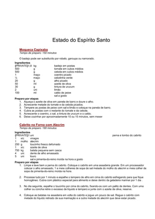 Estado do Espírito Santo
   Moqueca Capixaba
   Tempo de preparo: 150 minutos

   O badejo pode ser substituído por robalo, garoupa ou namorado.
Ingredientes
{PRIVATE}1,8   kg               badejo em postas
500            g                tomate em cubos médios
500            g                cebola em cubos médios
1              maço             coentro picado
½              maço             cebolinha verde
20             g                alho picado
50             ml               azeite de oliva
30             g                tintura de urucum
2              uni              limão
100            ml               caldo de peixe
                                sal a gosto
Preparo por etapas
   1. Aqueça o azeite de oliva em panela de barro e doure o alho.
   2. Acrescente metade do tomate e da cebola picados.
   3. Tempere as postas de peixe com sal e limão e coloque na panela de barro.
   4. Cubra as postas com o restante do tomate e da cebola.
   5. Acrescente o coentro, o sal, a tintura de urucum e o caldo.
   6. Deixe cozinhar por aproximadamente 10 ou 15 minutos, sem mexer


   Cabrito no Forno com Alecrim
   Tempo de preparo: 180 minutos
Ingredientes
{PRIVATE}1 uni                                                                   perna e lombo do cabrito
1    xíc      vinagre
1    molho alecrim
250 g         toucinho fresco defumado
1    xíc      azeite de oliva
750 kg        batata pequena sem casca
4    uni      dente de alho amassado
5    uni      louro
              sal e pimenta-do-reino moída na hora a gosto
Preparo por etapas
    1. Limpe e lave bem a perna do cabrito. Coloque o cabrito em uma assadeira grande. Em um processador
         colocar o alho amassado, 1 e meia colheres de sopa de sal metade do molho do alecrim e meia colher de
         sopa de pimenta-do-reino moída na hora.

   2. Processe tudo por 1 minuto e espalhe o tempero de alho em cima do cabrito esfregando para que fique
      homogêneo. Cubra com plástico especial para alimento e deixe dentro da geladeira marinar por 1 dia .

   3. No dia seguinte, espalhe o toucinho por cima do cabrito, fixando-os com um palito de dentes. Com uma
      colher ou concha retire o excesso de líquido e tempero e junte com o azeite de oliva, reserve.

   4. Coloque as batatas na assadeira em volta do cabrito e jogue um pouco de sal. Regue o cabrito com
      metade do líquido retirado de sua marinação e a outra metade do alecrim que deve estar picado.
 