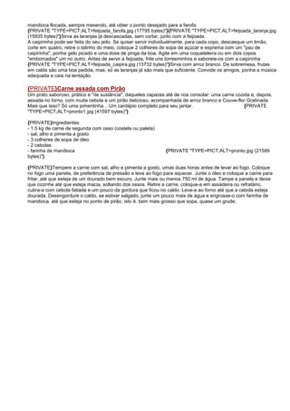 mandioca flocada, sempre mexendo, até obter o ponto desejado para a farofa.
{PRIVATE "TYPE=PICT;ALT=feijoada_farofa.jpg (17795 bytes)"}{PRIVATE "TYPE=PICT;ALT=feijoada_laranja.jpg
(15935 bytes)"}Sirva as laranjas já descascadas, sem cortar, junto com a feijoada.
A caipirinha pode ser feita do seu jeito. Se quiser servir individualmente, para cada copo, descasque um limão,
corte em quatro, retire o talinho do meio, coloque 2 colheres de sopa de açúcar e esprema com um "pau de
caipirinha", ponha gelo picado e uma dose de pinga da boa. Agite em uma coqueteleira ou em dois copos
"emborcados" um no outro. Antes de servir a feijoada, frite uns torresminhos e saboreie-os com a caipirinha.
{PRIVATE "TYPE=PICT;ALT=feijoada_caipira.jpg (13732 bytes)"}Sirva com arroz branco. De sobremesa, frutas
em calda são uma boa pedida, mas, só as laranjas já são mais que suficiente. Convide os amigos, ponha a música
adequada e caia na tentação.

{PRIVATE}Carne assada com Pirão
Um prato saboroso, prático e "de sustância", daqueles capazes até de nos consolar: uma carne cozida e, depois,
assada no forno, com muita cebola e um pirão delicioso, acompanhada de arroz branco e Couve-flor Gratinada.
Mais que isso? Só uma pimentinha... Um cardápio completo para seu jantar.                        {PRIVATE
"TYPE=PICT;ALT=pronto1.jpg (41597 bytes)"}

{PRIVATE}Ingredientes:
- 1,5 kg de carne de segunda com osso (costela ou paleta)
- sal, alho e pimenta a gosto
- 3 colheres de sopa de óleo
- 2 cebolas
- farinha de mandioca                                         {PRIVATE "TYPE=PICT;ALT=pronto.jpg (21589
bytes)"}

{PRIVATE}Tempere a carne com sal, alho e pimenta a gosto, umas duas horas antes de levar ao fogo. Coloque
no fogo uma panela, de preferência de pressão e leve ao fogo para aquecer. Junte o óleo e coloque a carne para
fritar, até que esteja de um dourado bem escuro. Junte mais ou menos 750 ml de água. Tampe a panela e deixe
que cozinhe até que esteja macia, soltando dos ossos. Retire a carne, coloque-a em assadeira ou refratário,
cubra-a com cebola fatiada e um pouco da gordura que ficou no caldo. Leve-a ao forno até que a cebola esteja
dourada. Desengordure o caldo, se estiver salgado, junte um pouco mais de água e engrosse-o com farinha de
mandioca, até que esteja no ponto de pirão, isto é, bem mais grosso que sopa, quase um grude.
 