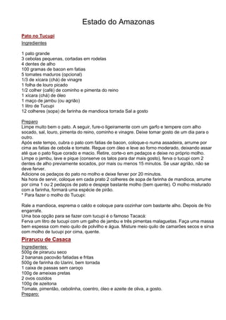 Estado do Amazonas
Pato no Tucupi
Ingredientes

1 pato grande
3 cebolas pequenas, cortadas em rodelas
4 dentes de alho
100 gramas de bacon em fatias
5 tomates maduros (opcional)
1/3 de xícara (chá) de vinagre
1 folha de louro picado
1/2 colher (café) de cominho e pimenta do reino
1 xícara (chá) de óleo
1 maço de jambu (ou agrião)
1 litro de Tucupi
12 colheres (sopa) de farinha de mandioca torrada Sal a gosto

Preparo
Limpe muito bem o pato. A seguir, fure-o ligeiramente com um garfo e tempere com alho
socado, sal, louro, pimenta do reino, cominho e vinagre. Deixe tomar gosto de um dia para o
outro.
Após este tempo, cubra o pato com fatias de bacon, coloque-o numa assadeira, arrume por
cima as fatias de cebola e tomate. Regue com óleo e leve ao forno moderado, deixando assar
até que o pato fique corado e macio. Retire, corte-o em pedaços e deixe no próprio molho.
Limpe o jambu, lave e pique (conserve os talos para dar mais gosto), ferva o tucupi com 2
dentes de alho previamente socados, por mais ou menos 15 minutos. Se usar agrião, não se
deve ferver.
Adicione os pedaços do pato no molho e deixe ferver por 20 minutos.
Na hora de servir, coloque em cada prato 2 colheres de sopa de farinha de mandioca, arrume
por cima 1 ou 2 pedaços de pato e despeje bastante molho (bem quente). O molho misturado
com a farinha, formará uma espécie de pirão.
* Para fazer o molho do Tucupi:

Rale a mandioca, esprema o caldo e coloque para cozinhar com bastante alho. Depois de frio
engarrafe.
Uma boa opção para se fazer com tucupi é o famoso Tacacá:
Ferva um litro de tucupi com um galho de jambu e três pimentas malaguetas. Faça uma massa
bem espessa com meio quilo de polvilho e água. Misture meio quilo de camarões secos e sirva
com molho de tucupi por cima, quente.
Pirarucu de Casaca
Ingredientes:
500g de pirarucu seco
2 bananas pacovão fatiadas e fritas
500g de farinha do Uarini, bem torrada
1 caixa de passas sem caroço
100g de ameixas pretas
2 ovos cozidos
100g de azeitona
Tomate, pimentão, cebolinha, coentro, óleo e azeite de oliva, a gosto.
Preparo:
 