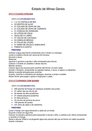 Estado de Minas Gerais
{PRIVATE}VACA ATOLADA

   {PRIVATE}INGREDIENTES
   •   1 e 1/2 COSTELA DE BOI
   •   03 DENTES DE ALHO
   •   01 COLHER DE SOPA DE SAL
   •   01 COLHER DE SOPA DE CORANTE
   •   01 CONCHA DE GORDURA
   •   02 LITROS DE ÁGUA
   •   SUCO DE 01 LIMÃO
   •   01 CÁLICE DE CACHAÇA
   •   03 CEBOLAS MÉDIAS
   •   01 FOLHA DE LOURO
   •   01 RAMO DE SALSA E CEBOLINHA
   •   PIMENTA À GOSTO
   PREPARO
Colocar a água para ferver juntamente com o limão e a cachaça.
Juntar a costela e ferver por cerca de 20 minutos.
Escorrer e lavar.
Reservar.
Aquecer a gordura e ajuntar o alho amassado para dourar.
Colocar o corante as costelas e deixar alourar.
Mecher sempre.
Colocar água aos poucos para cozinhar até formar um bom caldo.
Acertar o tempero, acrescentar as cebolas inteiras, o louro, a salsa e a cebolinha.
Manter a panela tampada para cozinhar.
À parte, cozinhar a mandioca em pedaços, escorrer e juntar a costela.
Deixar ferver para pegar o gosto e engrossar o caldo.

{PRIVATE}FRANGO COM QUIABO

   {PRIVATE}INGREDIENTES
   •   500 gramas de frango em pedaços cortados nas juntas
   •   01 colher das de chá de sal
   •   04 dentes de alho picadinhos
   •   01 cebola pequena picadinha
   •   01 folha de louro
   •   l/2 concha de gordura de porco
   •   150 gramas de quiabo
   •   Um ramo de salsa e de cebolinha.
   PREPARO
Lavar o frango com água fervendo e caldo de um limão.
Escorrer e lavar em água fria.
Colocar na panela a gordura para esquentar e dourar o alho, a cebola e por último acrescentar
o corante e o frango.
Deixe-o alourar (fritar) e vá pingando água aos poucos até que se forme um caldo suculento.
Acerte o tempero.
 