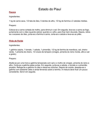 Estado do Piauí
Paçoca

Ingredientes:

1 kg de carne seca, 1/2 lata de óleo, 5 dentes de alho, 1/2 kg de farinha e 2 cebolas médias.

Preparo:

Coloca-se a carne cortada de molho, para diminuir o sal. Em seguida, leva-se a carne ao fogo,
juntamente com o óleo (quando estiver quente) e o alho, para ficar bem dourada. Depois, retira-
se o excesso de óleo, junta-se a farinha à carne, corta-se a cebola e leva-se ao pilão.


Pirão de Parida

Ingredientes:

1 galinha caipira, 1 tomate, 1 cebola, 1 pimentão, 1/2 kg de farinha de mandioca, sal, cheiro-
verde, 1 pimenta de cheiro, 1/2 xícara de tempero (vinagre, pimenta do reino moída, alho e sal
a gosto).

Preparo:

Abafa-se por uma hora a galinha temperada com sal e o molho de vinagre, pimenta do reino e
alho. Corta-se a galinha pelas juntas. Em seguida, junta-se a cebola, o tomate e o pimentão
picados. Refoga-se a galinha no óleo e deixa-se cozinhar. Depois de cozida, despeja-se a
galinha com bastante caldo e ainda fervendo sobre a farinha. A mistura deve ficar um pouco
consistente. Servir em seguida.
 
