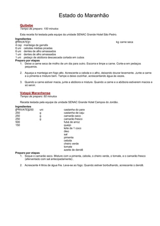 Estado do Maranhão
   Quibebe
   Tempo de preparo: 150 minutos

   Esta receita foi testada pela equipe da unidade SENAC Grande Hotel São Pedro.
Ingredientes
{PRIVATE}1                                                                       kg carne seca
4 csp manteiga de garrafa
6 uni cebolas médias picadas
6 uni dentes de alho amassados
1 uni dentes de alho amassados
1 uni pedaço de abóbora descascada cortada em cubos
Preparo por etapas
    1. Deixe a carne seca de molho de um dia para outro. Escorra e limpe a carne. Corte-a em pedaços
       pequenos.

   2. Aqueça a manteiga em fogo alto. Acrescente a cebola e o alho, deixando dourar levemente. Junte a carne
      e a pimenta e misture bem. Tampe e deixe cozinhar, acrescentando água às vezes.

   3. Quando a carne estiver macia, junte a abóbora e misture. Quando a carne e a abóbora estiverem macios e
      só servir.

   Vatapá Maranhense
   Tempo de preparo: 60 minutos

   Receita testada pela equipe da unidade SENAC Grande Hotel Campos do Jordão.
Ingredientes
{PRIVATE}250       uni                castanha do para
250                g                  castanha de caju
250                g                  camarão seco
250                g                  camarão fresco
500                                   fubá de arroz
150                                   queijo
                                      leite de 1 coco
                                      óleo
                                      sal
                                      pimenta
                                      cebola
                                      cheiro verde
                                      tomate
                                      azeite de dendê
Preparo por etapas
   1. Soque o camarão seco. Misture com a pimenta, cebola, o cheiro verde, o tomate, e o camarão fresco
       (aferventado com sal antecipadamente) .

   2. Acrescente 4 litros de água fria. Leva-se ao fogo. Quando estiver borbulhando, acrescente o dendê.
 