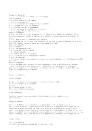 Nhoque de Camarão
              - Culinarista: Luzinete Veiga
Ingredientes:
- 03 copos americano de leite
- 150 gr de margarina
- ½ xícara de chá de queijo parmesão ralado
- 01 tablete de caldo de camarão
- 02 batatas cozidas e amassadas
- 200 gr de camarão cozido e triturados
- 2.1/2 copos de farinha de trigo
Modo de Preparo:
- Levar ao fogo o leite, a margarina, o camarão e o caldo de camarão, deixar
levantar fervura, juntar a farinha e o queijo ralado, mexendo até soltar da
panela.
- Sovar bem a massa e enrolar como nhoque.
- Coloque em um refratário com um pouco de molho e cubra novamente com o molho,
polvilhe queijo ralado e leve ao forno para gratinar.
Molho de camarão
Ingredientes:
- Fazer um Refogado com:
- ½ xícara de chá de azeite
- 01 cebola picada
- 02 dentes de alho amassados
- 01 xícara de chá de requeijão cremoso
- ½ kg de camarão
- 600 gr de tomates bem maduros batidos no liqüidificador ou 1.1/2 lata de molho
de tomate
Modo de Preparo:
- Deixe apurar bem o molho, coloque salsinha picada e acrescente ao nhoque.
- Após o molho apurado, acrescente 1 xícara de chá de requeijão cremoso.
Obs: Caso queira fazer sem levar ao forno, cozinhe o nhoque em água fervendo.
Pode ser congelado por 4 meses


Nhoque de Maizena

Ingredientes:

01   quilo de batatas descascadas, cozidas em água e sal
01   colher (sopa) de margarina
01   ovo
02   colheres (chá) de sal
02   xícaras (chá) de maizena

(Complemento):

Molho de tomate simples, molho a bolonhesa, molho a calabresa ou
molho branco.

(Modo de Fazer)

Passe as batatas ainda quentes no espremedor, junte a margarina, o
ovo e o sal e amasse, junte aos poucos a maizena e misture com colher de pau,
pegue uma porção de massa de cada vez, enrole da grossura de um dedo sobre
superfície enfarinhada, corte em pedacinhos de 2 cm, cozinhe em água e sal, aos
poucos e retire com uma escumadeira, quando subirem a tona, coloque em travessa,
após escorrido, cubra com molho de sua preferencia e sirva com queijo ralado.


Nhoque frito

1/2 kg de batata
1 colher de sopa(bem cheia) de farinha de trigo
 