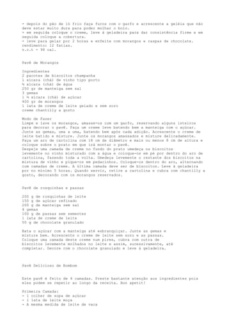 - depois do pão de ló frio faça furos com o garfo e acrescente a geléia que não
deve estar muito dura para poder molhar o bolo.
- em seguida coloque o creme, leve à geladeira para dar consistência firme e em
seguida coloque a cobertura.
- leve para gelar por 2 horas e enfeite com morangos e raspas de chocolate.
rendimento: 12 fatias.
v.c.t - 98 cal.


Pavê de Morangos

Ingredientes
2 pacotes de biscoitos champanha
1 xícara (chá) de vinho tipo porto
½ xícara (chá) de água
250 gr de manteiga sem sal
3 gemas
1 ½ xícara (chá) de açúcar
400 gr de morangos
1 lata de creme de leite gelado e sem soro
creme chantilly a gosto

Modo de Fazer
Limpe e lave os morangos, amasse-os com um garfo, reservando alguns inteiros
para decorar o pavê. Faça um creme leve batendo bem a manteiga com o açúcar.
Junte as gemas, uma a uma, batendo bem após cada adição. Acrescente o creme de
leite batido e misture. Junte os morangos amassados e misture delicadamente.
Faça um aro de cartolina com 18 cm de diâmetro e mais ou menos 8 cm de altura e
coloque sobre o prato em que irá montar o pavê.
Despeje uma camada de creme no fundo do prato umedeça os biscoitos
levemente no vinho misturado com a água e coloque-os em pé por dentro do aro de
cartolina, fazendo toda a volta. Umedeça levemente o restante dos biscoitos na
mistura de vinho e pique-os em pedacinhos. Coloque-os dentro do aro, alternando
com camadas de creme. A última camada deve ser de biscoitos. Leve à geladeira
por no mínimo 5 horas. Quando servir, retire a cartolina e cubra com chantilly a
gosto, decorando com os morangos reservados.


Pavê de rosquinhas e passas

200 g de rosquinhas de leite
150 g de açúcar refinado
200 g de manteiga sem sal
4 gemas
100 g de passas sem sementes
1 lata de creme de leite
50 g de chocolate granulado

Bata o açúcar com a manteiga até esbranquiçar. Junte as gemas e
misture bem. Acrescente o creme de leite sem soro e as passas.
Coloque uma camada deste creme num pirex, cubra com outra de
biscoitos levemente molhados no leite e assim, sucessivamente, até
completar. Decore com o chocolate granulado e leve à geladeira.



Pavê Delicioso de Bombom


Este pavê é feito de 4 camadas. Preste bastante atenção aos ingredientes pois
eles podem se repetir ao longo da receita. Bon apetit!

Primeira Camada:
- 1 colher de sopa de açúcar
- 1 lata de leite moça
- A mesma medida de leite de vaca
 