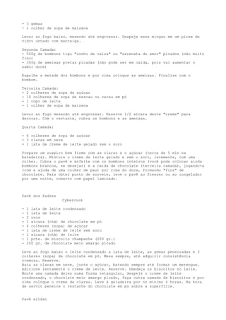 - 3 gemas
- 1 colher de sopa de maizena

Levar ao fogo baixo, mexendo até engrossar. Despeje esse mingau em um pirex de
vidro untado com manteiga.

Segunda Camada:
- 500g de bombons tipo "sonho de valsa" ou "serenata do amor" picados (não muito
fino)
- 300g de ameixas pretas picadas (não pode ser em calda, pois vai aumentar o
sabor doce)

Espalhe a metade dos bombons e por cima coloque as ameixas. Finalize com o
bombom.

Terceira Camada:
- 2 colheres de sopa de açúcar
- 10 colheres de sopa de nescau ou cacau em pó
- 1 copo de leite
- 1 colher de sopa de maizena

Levar ao fogo mexendo até engrossar. Reserve 1/2 xícara deste "creme" para
decorar. Com o restante, cubra os bombons e as ameixas.

Quarta Camada:

- 6 colheres de sopa de açúcar
- 3 claras em neve
- 1 lata de creme de leite gelado sem o soro

Prepare um suspiro bem firme com as claras e o açúcar (cerca de 5 min na
batedeira). Misture o creme de leite gelado e sem o soro, levemente, com uma
colher. Cubra o pavê e enfeite com os bombons inteiros (você pode colocar ainda
bombons brancos, se desejar) e a calda de chocolate (terceira camada), jogando-a
(com a ajuda de uma colher de pau) por cima do doce, formando "fios" de
chocolate. Para obter ponto de sorvete, leve o pavê ao freezer ou ao congelador
por uma noite, coberto com papel laminado.



Pavê dos Padres
                   Cybercook

-   1 lata de leite condensado
-   1 lata de leite
-   2 ovos
-   1 xícara (chá) de chocolate em pó
-   4 colheres (sopa) de açúcar
-   1 lata de creme de leite sem soro
-   1 xícara (chá) de leite
-   1 pcte. de biscoito champanhe (200 gr.)
-   200 gr. de chocolate meio amargo picado

Leve ao fogo baixo o leite condensado a lata de leite, as gemas peneiradas e 3
colheres (sopa) de chocolate em pó. Mexa sempre, até adquirir consistência
cremosa. Reserve.
Bata as claras em neve, junte o açúcar, batendo sempre até formar um merengue.
Adicione lentamente o creme de leite. Reserve. Umedeça os biscoitos no leite.
Monte uma camada deles numa forma retangular, despeje o creme de leite
condensado, o chocolate meio amargo picado, faça outra camada de biscoitos e por
cima coloque o creme de claras. Leve à geladeira por no mínimo 4 horas. Na hora
de servir peneire o restante do chocolate em pó sobre a superfície.


Pavê eridan
 