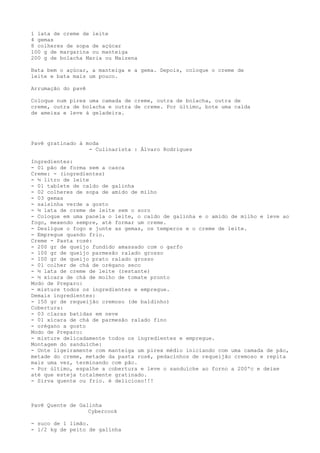 1 lata de creme de leite
4 gemas
8 colheres de sopa de açúcar
100 g de margarina ou manteiga
200 g de bolacha Maria ou Maizena

Bata bem o açúcar, a manteiga e a gema. Depois, coloque o creme de
leite e bata mais um pouco.

Arrumação do pavê

Coloque num pirex uma camada de creme, outra de bolacha, outra de
creme, outra de bolacha e outra de creme. Por último, bote uma calda
de ameixa e leve à geladeira.




Pavê gratinado à moda
                  - Culinarista : Álvaro Rodrigues

Ingredientes:
- 01 pão de forma sem a casca
Creme: - (ingredientes)
- ½ litro de leite
- 01 tablete de caldo de galinha
- 02 colheres de sopa de amido de milho
- 03 gemas
- salsinha verde a gosto
- ½ lata de creme de leite sem o soro
- Coloque em uma panela o leite, o caldo de galinha e o amido de milho e leve ao
fogo, mexendo sempre, até formar um creme.
- Desligue o fogo e junte as gemas, os temperos e o creme de leite.
- Empregue quando frio.
Creme - Pasta rosé:
- 200 gr de queijo fundido amassado com o garfo
- 100 gr de queijo parmesão ralado grosso
- 100 gr de queijo prato ralado grosso
- 01 colher de chá de orégano seco
- ½ lata de creme de leite (restante)
- ½ xícara de chá de molho de tomate pronto
Modo de Preparo:
- misture todos os ingredientes e empregue.
Demais ingredientes:
- 150 gr de requeijão cremoso (de baldinho)
Cobertura:
- 03 claras batidas em neve
- 01 xícara de chá de parmesão ralado fino
- orégano a gosto
Modo de Preparo:
- misture delicadamente todos os ingredientes e empregue.
Montagem do sanduíche:
- Unte ligeiramente com manteiga um pirex médio iniciando com uma camada de pão,
metade do creme, metade da pasta rosé, pedacinhos de requeijão cremoso e repita
mais uma vez, terminando com pão.
- Por último, espalhe a cobertura e leve o sanduíche ao forno a 200ºc e deixe
até que esteja totalmente gratinado.
- Sirva quente ou frio. é delicioso!!!



Pavê Quente de Galinha
                  Cybercook

- suco de 1 limão.
- 1/2 kg de peito de galinha
 