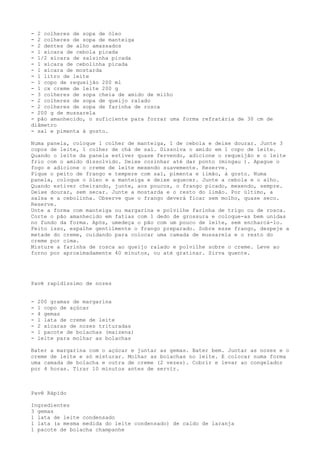 - 2 colheres de sopa de óleo
- 2 colheres de sopa de manteiga
- 2 dentes de alho amassados
- 1 xícara de cebola picada
- 1/2 xícara de salsinha picada
- 1 xícara de cebolinha picada
- 1 xícara de mostarda
- 1 litro de leite
- 1 copo de requeijão 200 ml
- 1 cx creme de leite 200 g
- 3 colheres de sopa cheia de amido de milho
- 2 colheres de sopa de queijo ralado
- 2 colheres de sopa de farinha de rosca
- 200 g de mussarela
- pão amanhecido, o suficiente para forrar uma forma refratária de 30 cm de
diâmetro
- sal e pimenta à gosto.

Numa panela, coloque 1 colher de manteiga, 1 de cebola e deixe dourar. Junte 3
copos de leite, 1 colher de chá de sal. Dissolva o amido em 1 copo de leite.
Quando o leite da panela estiver quase fervendo, adicione o requeijão e o leite
frio com o amido dissolvido. Deixe cozinhar até dar ponto (mingau ). Apague o
fogo e adicione o creme de leite mexendo suavemente. Reserve.
Pique o peito de frango e tempere com sal, pimenta e limão, à gosto. Numa
panela, coloque o óleo e a manteiga e deixe aquecer. Junte a cebola e o alho.
Quando estiver cheirando, junte, aos poucos, o frango picado, mexendo, sempre.
Deixe dourar, sem secar. Junte a mostarda e o resto do limão. Por último, a
salsa e a cebolinha. Observe que o frango deverá ficar sem molho, quase seco.
Reserve.
Unte a forma com manteiga ou margarina e polvilhe farinha de trigo ou de rosca.
Corte o pão amanhecido em fatias com 1 dedo de grossura e coloque-as bem unidas
no fundo da forma. Após, umedeça o pão com um pouco de leite, sem encharcá-lo.
Feito isso, espalhe gentilmente o frango preparado. Sobre esse frango, despeje a
metade do creme, cuidando para colocar uma camada de mussarela e o resto do
creme por cima.
Misture a farinha de rosca ao queijo ralado e polvilhe sobre o creme. Leve ao
forno por aproximadamente 40 minutos, ou até gratinar. Sirva quente.




Pavê rapidíssimo de nozes


-   200 gramas de margarina
-   1 copo de açúcar
-   4 gemas
-   1 lata de creme de leite
-   2 xícaras de nozes trituradas
-   1 pacote de bolachas (maizena)
-   leite para molhar as bolachas

Bater a margarina com o açúcar e juntar as gemas. Bater bem. Juntar as nozes e o
creme de leite e só misturar. Molhar as bolachas no leite. E colocar numa forma
uma camada de bolacha e outra de creme (2 vezes). Cobrir e levar ao congelador
por 4 horas. Tirar 10 minutos antes de servir.



Pavê Rápido

Ingredientes
3 gemas
1 lata de leite condensado
1 lata (a mesma medida do leite condensado) de caldo de laranja
1 pacote de bolacha champanhe
 